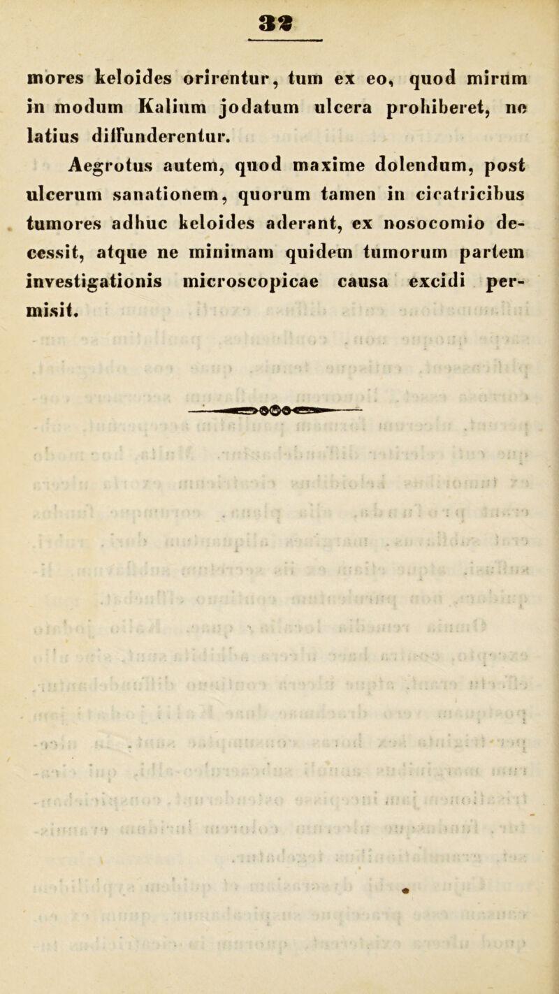 mores keloides orirentur, tum ex eo, quod mirum in modum Kalium jodatum ulcera prohiberet, no latius diffunderentur. Aegrotus autem, quod maxime dolendum, post ulcerum sanationem, quorum tamen in cicatricibus tumores adhuc keloides aderant, ex nosocomio de- cessit, atque ne minimam quidem tumorum partem investigationis microscopicae causa excidi per- misit.