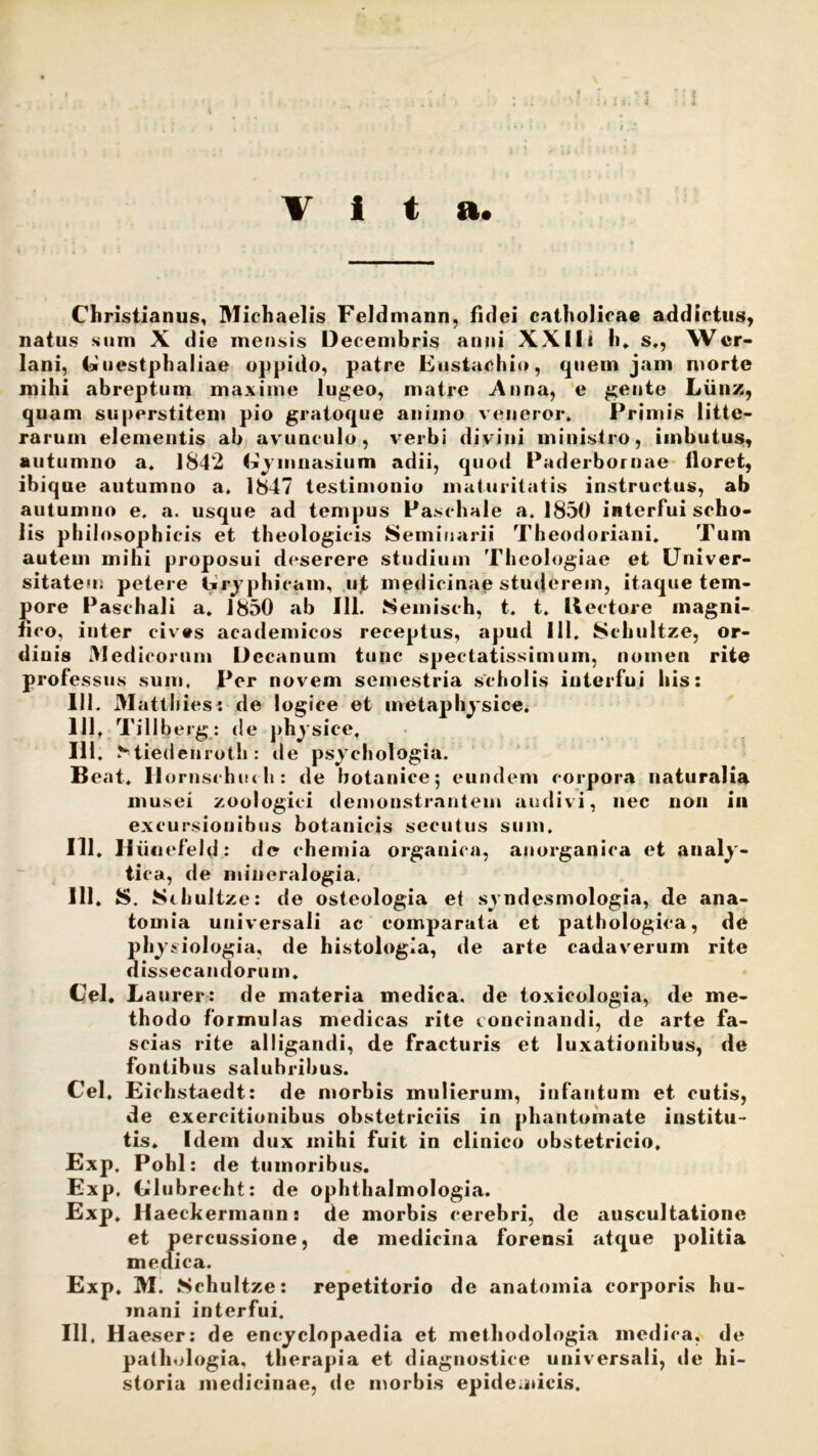 ita Christianus, Michaelis Feldmann, fidei catholicae addictus, natus sum X die mensis Decembris anni XXlli h, s., Wer- lani, Guestph aliae oppido, patre Eustachio, quem jam morte mihi abreptum maxime lugeo, matre Anna, e gente Liinz, quam superstitem pio gratoque animo veneror. Primis litte- rarum elementis ab avunculo, verbi divini ministro, imbutus, autumno a. 1842 Gymnasium adii, quod Paderbornae floret, ibique autumno a. 1847 testimonio maturitatis instructus, ab autumno e. a. usque ad tempus Paschale a. 1850 interfui scho- lis philosophicis et theologicis Seminarii Theodoriani. Tum autem mihi proposui deserere studium Theologiae et Univer- sitate'!; petere Gra phicam, ujt medicinae studerem, itaque tem- pore Paschali a. 1850 ab 111. Semisch, t. t. Hectore magni- fico, inter cives academicos receptus, apud 111. Schultze, or- diuis Medicorum Decanum tunc spectatissimum, nomen rite professus sum, Per novem semestria scholis interfui his: 111. Matthies: de logice et metaphysice. 111, Tillberg: de physice, 111. Miedenroth : de psvchologia. Beat. Dornsrhuch: de botanice; eundem corpora naturalia musei zoologici demonstrantem audivi, nec non in excursionibus botanicis secutus sum. 111, Uiiuefeld: de chemia organica, anorganica et analy- tica, de mineralogia. 111. S. Stliultze: de osteologia e< syndesmologia, de ana- tomia universali ac comparata et pathologica, de physiologia, de histologia, de arte cadaverum rite dissecandorum. Cei. Laurer: de materia medica, de toxicologia, de me- thodo formulas medicas rite concinandi, de arte fa- scias rite alligandi, de fracturis et luxationibus, de fontibus salubribus. Cei. Eichstaedt: de morbis mulierum, iufantum et cutis, de exercitionibus obstetriciis in phantomate institu- tis. Idem dux mihi fuit in clinico obstetricio. Exp. Pohl: de tumoribus. Exp. Glubrecht: de ophthalmologia. Exp, Haechermann: de morbis cerebri, de auscultatione et percussione, de medicina forensi atque politia medica. Exp. M. Schultze: repetitorio de anatomia corporis hu- mani interfui. 111, Haeser: de encyclopaedia et methodologia medica, de pathologia, therapia et diagnostice universali, de hi- storia medicinae, de morbis epidemicis.