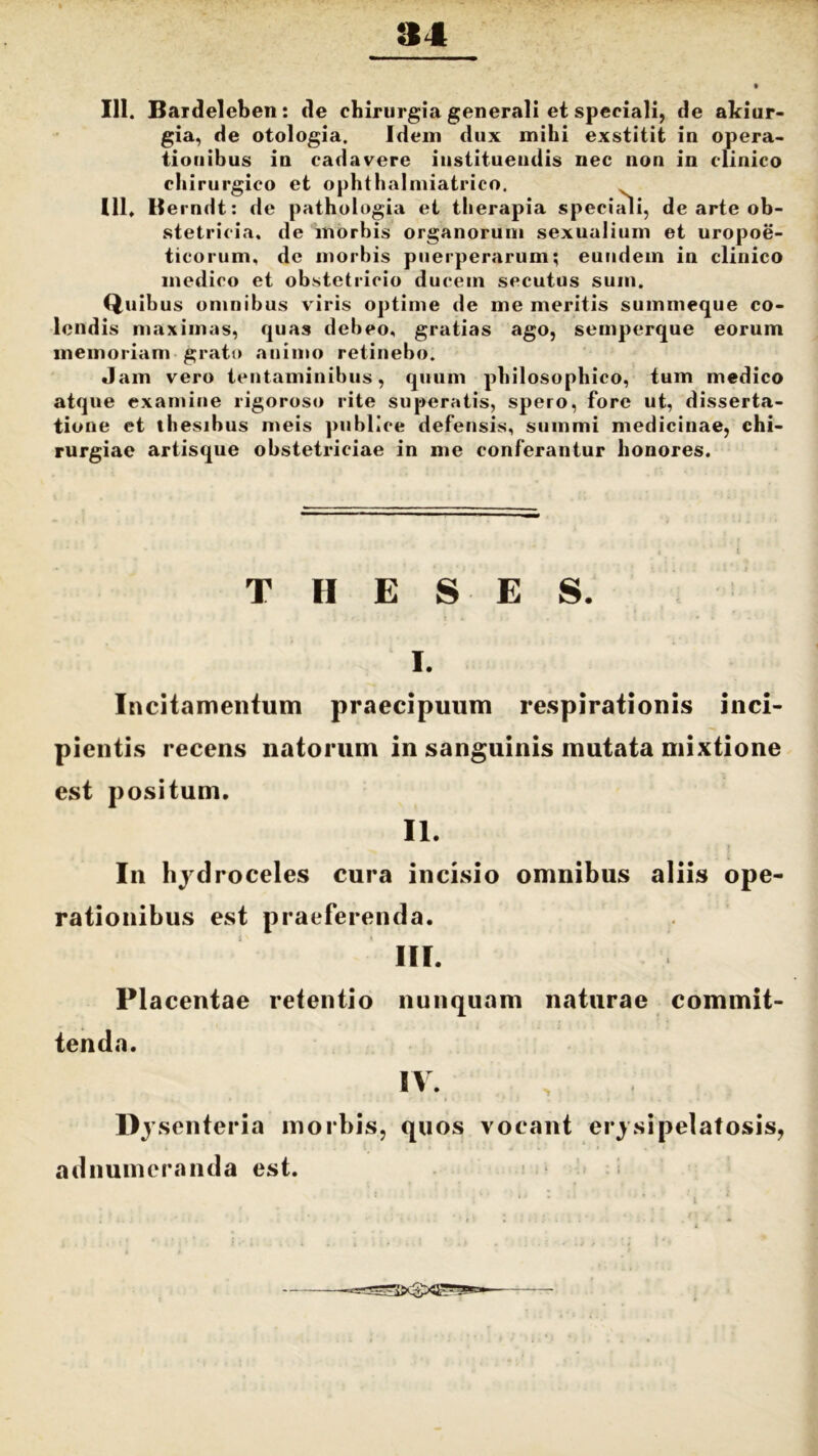 111. Bardeleben: de chirurgia generali et speciali, de akiur- gia, de otologia. Idem dux mihi exstitit in opera- tionibus in cadavere instituendis nec non in clinico chirurgico et ophthalmiatrico. 111. Be rndt: de pathologia et therapia speciali, de arte ob- stetricia. de morbis organorum sexualium et uropoe- ticorum, de morbis puerperarum; eundem in clinico medico et obstetricio ducem secutus sum. Quibus omnibus viris optime de me meritis summeque co- lendis maximas, quas debeo, gratias ago, semperque eorum memoriam grato animo retinebo. Jam vero tentaminibus, quum philosophico, tum medico atque examine rigoroso rite superatis, spero, fore ut, disserta- tione et thesibus meis publice defensis, summi medicinae, chi- rurgiae artisque obstetriciae in me conferantur honores. TIIESES. I. Incitamentum praecipuum respirationis inci- pientis recens natorum in sanguinis mutata mixtione est positum. II. In hydroceles cura incisio omnibus aliis ope- rationibus est praeferenda. III. Placentae retentio nunquam naturae commit- tenda. IV. Dysenteria morbis, quos vocant erysipelatosis, adnumcranda est.