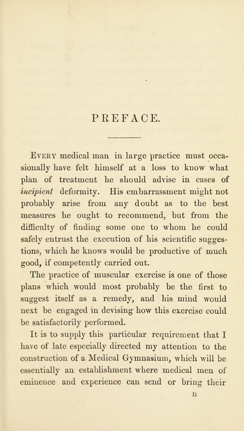 PREFACE. Every medical man in large practice must occa- sionally have felt himself at a loss to know what plan of treatment he should advise in cases of incipient deformity. His embarrassment might not probably arise from any doubt as to the best measures he ought to recommend, but from the difficulty of finding some one to whom he could safely entrust the execution of his scientific sugges- tions, which he knows would be productive of much good, if competently carried out. The practice of muscular exercise is one of those plans which would most probably be the first to suggest itself as a remedy, and his mind would next be engaged in devising how this exercise could be satisfactorily performed. It is to supply this particular requirement that I have of late especially directed my attention to the construction of a Medical Gymnasium, which will be essentially an establishment where medical men of eminence and experience can send or bring their n