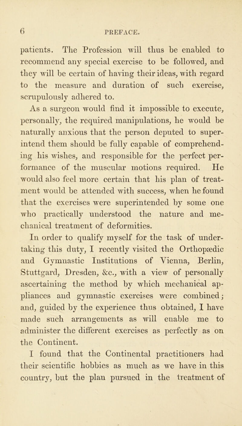 patients. The Profession will thus be enabled to recommend any special exercise to be followed, and they will be certain of having their ideas, with regard to the measure and duration of such exercise, scrupulously adhered to. As a surgeon would find it impossible to execute, personally, the required manipulations, he would be naturally anxious that the person deputed to super- intend them should be fully capable of comprehend- ing his wishes, and responsible for the perfect per- formance of the muscular motions required. He would also feel more certain that his plan of treat- ment would be attended with success, w hen he found that the exercises wrere superintended by some one who practically understood the nature and me- chanical treatment of deformities. In order to qualify myself for the task of under- taking this duty, I recently visited the Orthopaedic and Gymnastic Institutions of Vienna, Berlin, Stuttgard, Dresden, &c., with a view of personally ascertaining the method by which mechanical ap- pliances and gymnastic exercises were combined j and, guided by the experience thus obtained, I have made such arrangements as will enable me to administer the different exercises as perfectly as on the Continent. I found that the Continental practitioners had their scientific hobbies as much as wre have in this country, but the plan pursued in the treatment of