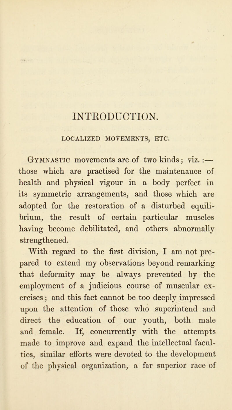 INTRODUCTION. LOCALIZED MOVEMENTS, ETC. Gymnastic movements are of two kinds; viz.:— those which are practised for the maintenance of health and physical vigour in a body perfect in its symmetric arrangements, and those which are adopted for the restoration of a disturbed equili- brium, the result of certain particular muscles having become debilitated, and others abnormally strengthened. With regard to the first division, I am not pre- pared to extend my observations beyond remarking that deformity may be always prevented by the employment of a judicious course of muscular ex- ercises ; and this fact cannot be too deeply impressed upon the attention of those who superintend and direct the education of our youth, both male and female. If, concurrently with the attempts made to improve and expand the intellectual facul- ties, similar efforts were devoted to the development of the physical organization, a far superior race of