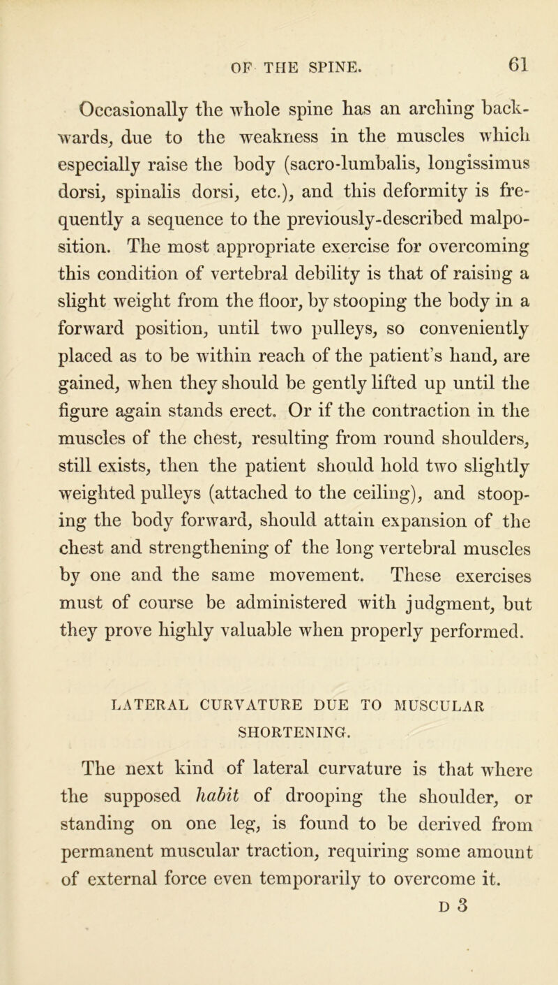 Occasionally the whole spine has an arching back- wards, due to the weakness in the muscles which especially raise the body (sacro-lumbalis, longissimus dorsi, spinalis dorsi, etc.), and this deformity is fre- quently a sequence to the previously-described malpo- sition. The most appropriate exercise for overcoming this condition of vertebral debility is that of raising a slight weight from the door, by stooping the body in a forward position, until two pulleys, so conveniently placed as to be within reach of the patient’s hand, are gained, when they should be gently lifted up until the figure again stands erect. Or if the contraction in the muscles of the chest, resulting from round shoulders, still exists, then the patient should hold two slightly weighted pulleys (attached to the ceiling), and stoop- ing the body forward, should attain expansion of the chest and strengthening of the long vertebral muscles by one and the same movement. These exercises must of course be administered with judgment, but they prove highly valuable when properly performed. LATERAL CURVATURE DUE TO MUSCULAR SHORTENING. The next kind of lateral curvature is that where the supposed habit of drooping the shoulder, or standing on one leg, is found to be derived from permanent muscular traction, requiring some amount of external force even temporarily to overcome it. D 3