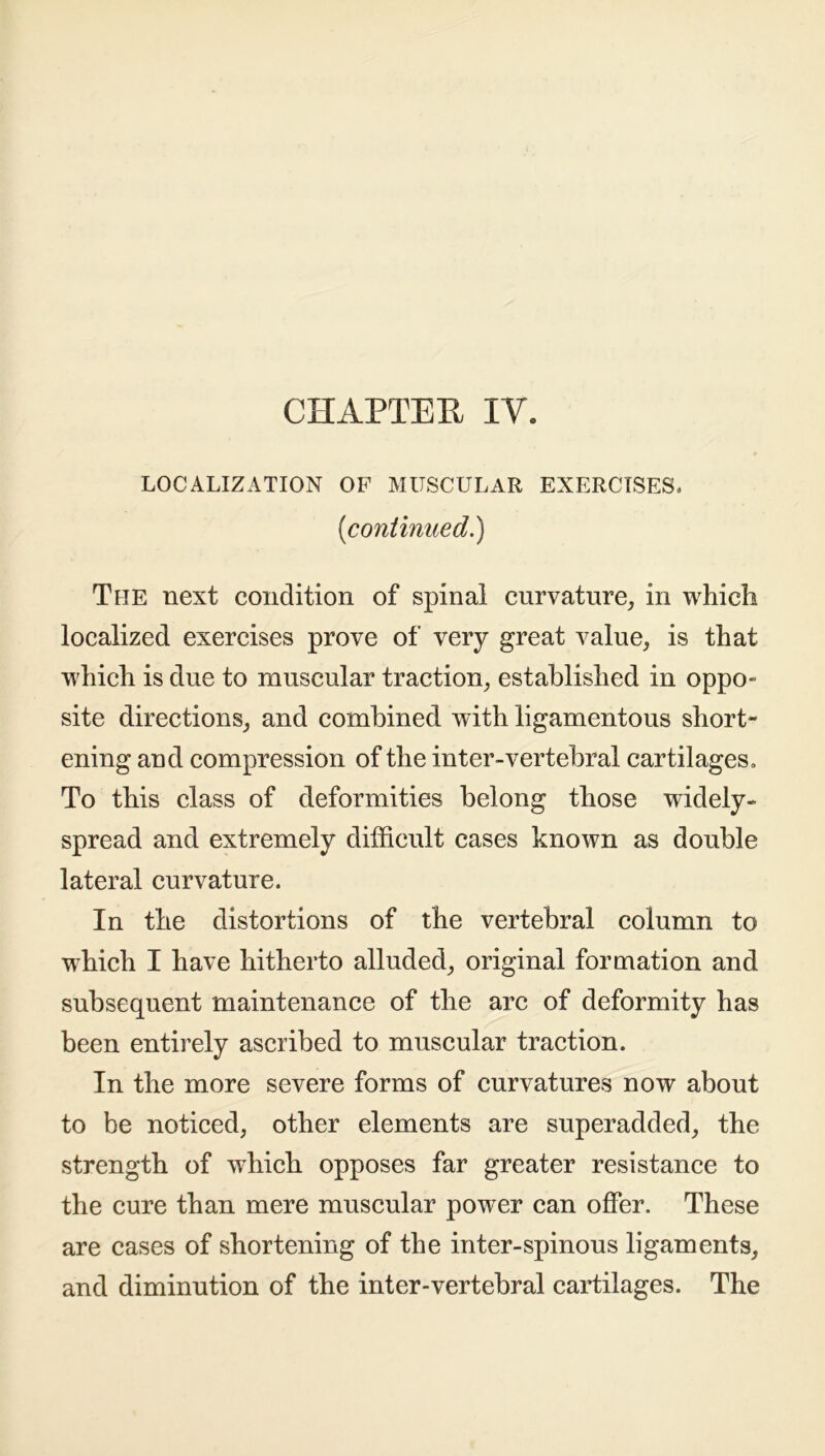CHAPTEE IV. LOCALIZATION OF MUSCULAR EXERCISES, [continued.) The next condition of spinal curvature, in which localized exercises prove of very great value, is that which is due to muscular traction, established in oppo- site directions, and combined with ligamentous short- ening and compression of the inter-vertebral cartilages. To this class of deformities belong those widely- spread and extremely difficult cases known as double lateral curvature. In the distortions of the vertebral column to which I have hitherto alluded, original formation and subsequent maintenance of the arc of deformity has been entirely ascribed to muscular traction. In the more severe forms of curvatures now about to be noticed, other elements are superadded, the strength of which opposes far greater resistance to the cure than mere muscular power can offer. These are cases of shortening of the inter-spinous ligaments, and diminution of the inter-vertebral cartilages. The