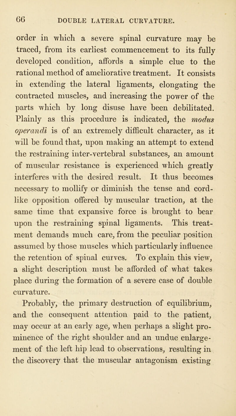 order in which a severe spinal curvature may be traced, from its earliest commencement to its fully developed condition, affords a simple clue to the rational method of ameliorative treatment. It consists in extending the lateral ligaments, elongating the contracted muscles, and increasing the power of the parts which by long disuse have been debilitated. Plainly as this procedure is indicated, the modus operandi is of an extremely difficult character, as it will be found that, upon making an attempt to extend the restraining inter-vertebral substances, an amount of muscular resistance is experienced which greatly interferes with the desired result. It thus becomes necessary to mollify or diminish the tense and cord- like opposition offered by muscular traction, at the same time that expansive force is brought to bear upon the restraining spinal ligaments. This treat- ment demands much care, from the peculiar position assumed by those muscles which particularly influence the retention of spinal curves. To explain this view, a slight description must be afforded of what takes place during the formation of a severe case of double curvature. Probably, the primary destruction of equilibrium, and the consequent attention paid to the patient, may occur at an early age, when perhaps a slight pro- minence of the right shoulder and an undue enlarge- ment of the left hip lead to observations, resulting in the discovery that the muscular antagonism existing
