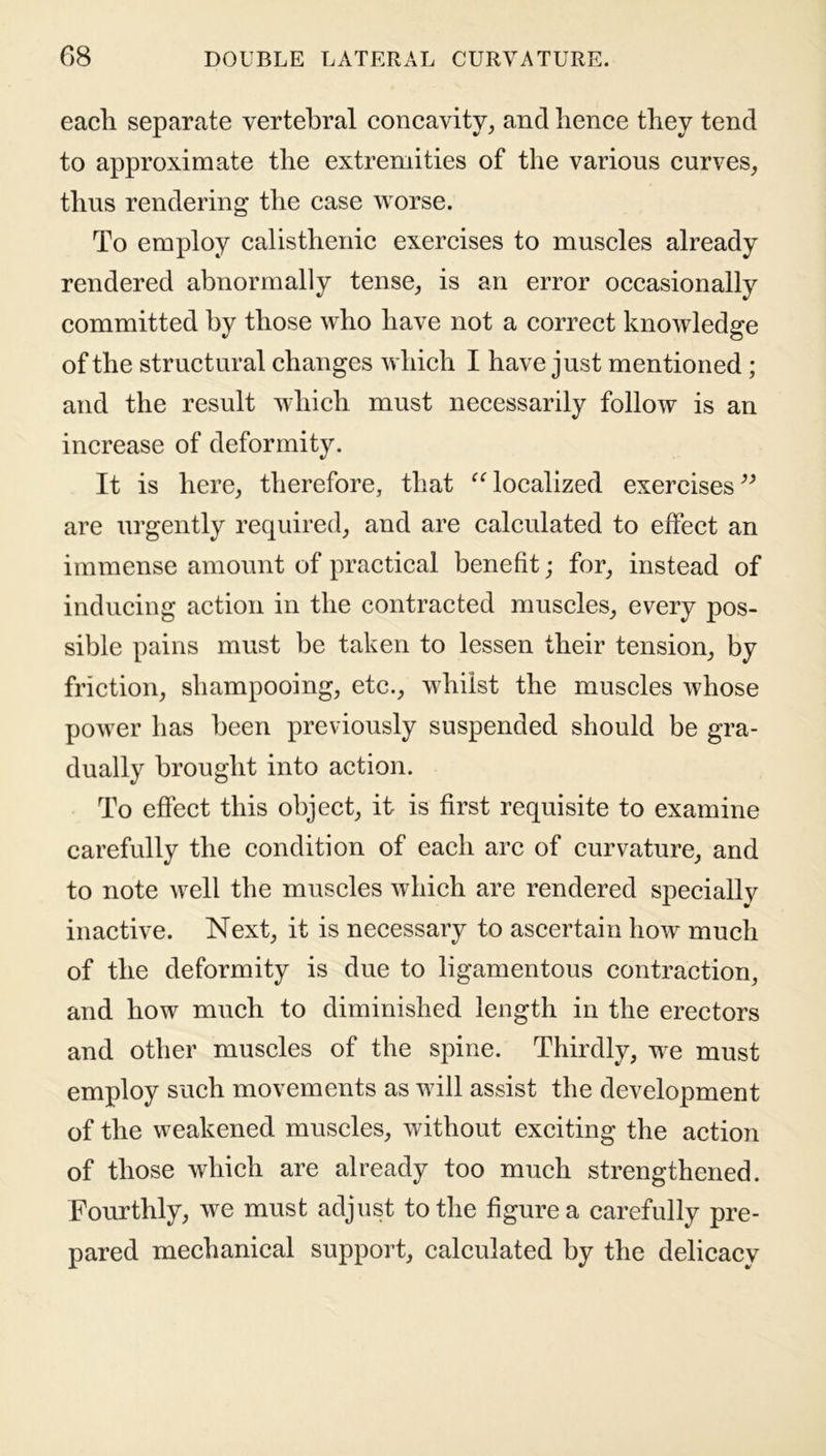 each separate vertebral concavity, and hence they tend to approximate the extremities of the various curves, thus rendering the case worse. To employ calisthenic exercises to muscles already rendered abnormally tense, is an error occasionally committed by those who have not a correct knowledge of the structural changes which I have just mentioned ; and the result which must necessarily follow is an increase of deformity. It is here, therefore, that “ localized exercises” are urgently required, and are calculated to effect an immense amount of practical benefit; for, instead of inducing action in the contracted muscles, every pos- sible pains must be taken to lessen their tension, by friction, shampooing, etc., whilst the muscles whose power has been previously suspended should be gra- dually brought into action. To effect this object, it is first requisite to examine carefully the condition of each arc of curvature, and to note well the muscles which are rendered specially inactive. Next, it is necessary to ascertain how much of the deformity is due to ligamentous contraction, and how much to diminished length in the erectors and other muscles of the spine. Thirdly, we must employ such movements as will assist the development of the weakened muscles, without exciting the action of those which are already too much strengthened. Fourthly, we must adjust to the figure a carefully pre- pared mechanical support, calculated by the delicacy