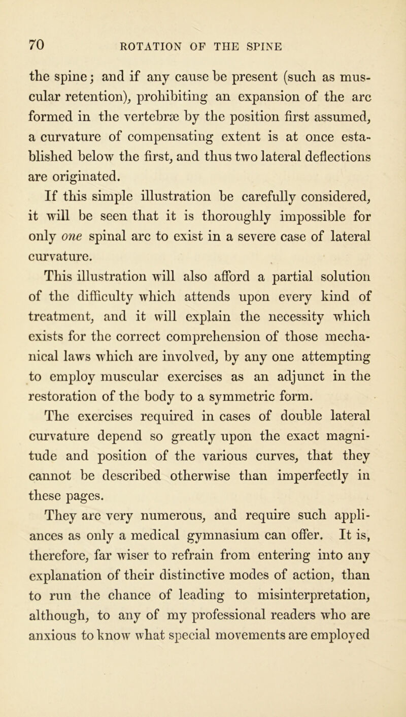 the spine; and if any cause he present (such as mus- cular retention), prohibiting an expansion of the arc formed in the vertebrae by the position first assumed, a curvature of compensating extent is at once esta- blished below the first, and thus two lateral deflections are originated. If this simple illustration be carefully considered, it will be seen that it is thoroughly impossible for only one spinal arc to exist in a severe case of lateral curvature. This illustration will also afford a partial solution of the difficulty which attends upon every kind of treatment, and it will explain the necessity which exists for the correct comprehension of those mecha- nical laws which are involved, by any one attempting to employ muscular exercises as an adjunct in the restoration of the body to a symmetric form. The exercises required in cases of double lateral curvature depend so greatly upon the exact magni- tude and position of the various curves, that they cannot be described otherwise than imperfectly in these pages. They are very numerous, and require such appli- ances as only a medical gymnasium can offer. It is, therefore, far wiser to refrain from entering into any explanation of their distinctive modes of action, than to run the chance of leading to misinterpretation, although, to any of my professional readers who are anxious to know what special movements are employed
