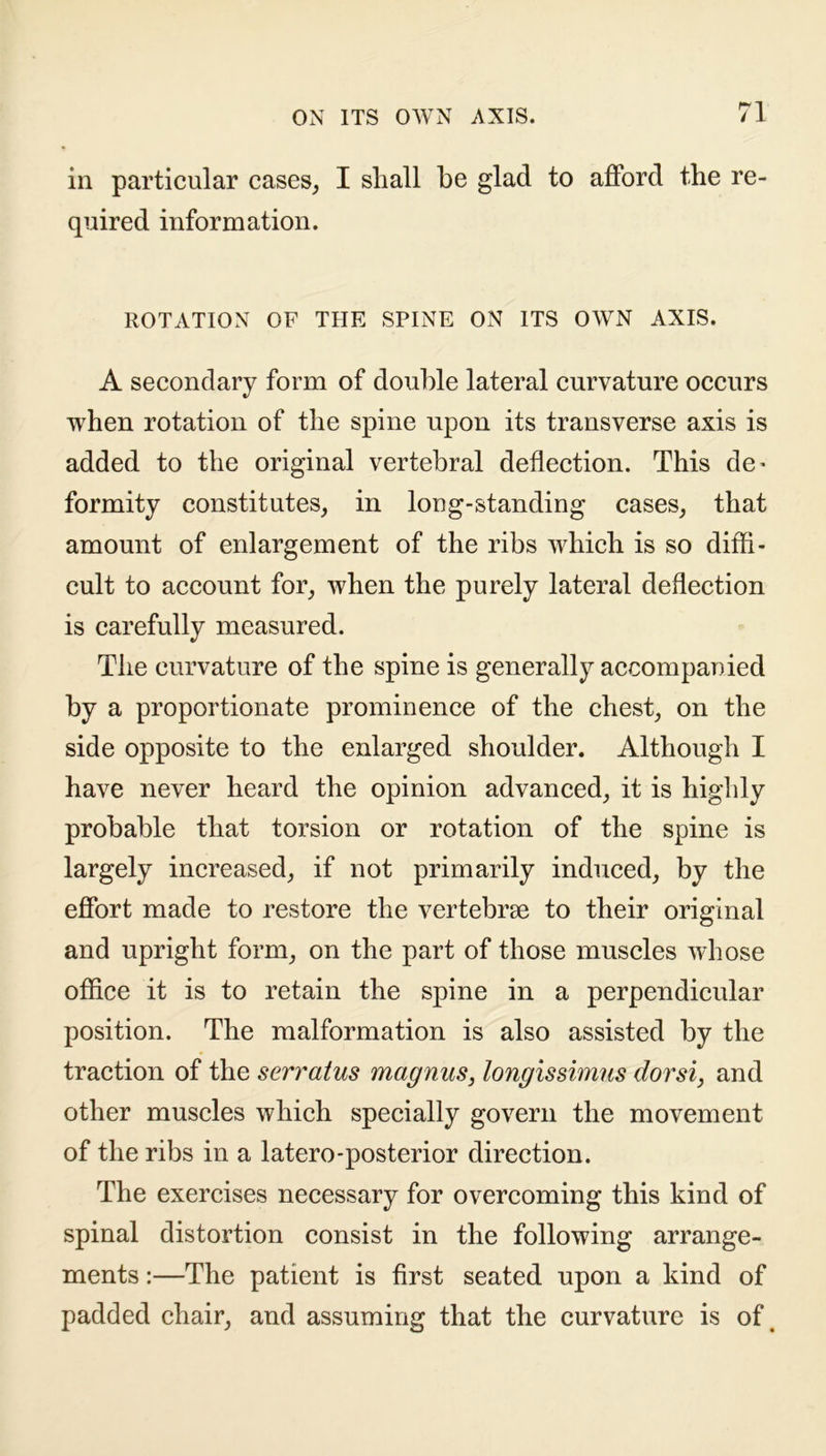in particular cases, I shall be glad to afford the re- quired information. ROTATION OF THE SPINE ON ITS OWN AXIS. A secondary form of double lateral curvature occurs when rotation of the spine upon its transverse axis is added to the original vertebral deflection. This de* formity constitutes, in long-standing cases, that amount of enlargement of the ribs which is so diffi- cult to account for, when the purely lateral deflection is carefully measured. The curvature of the spine is generally accompanied by a proportionate prominence of the chest, on the side opposite to the enlarged shoulder. Although I have never heard the opinion advanced, it is highly probable that torsion or rotation of the spine is largely increased, if not primarily induced, by the effort made to restore the vertebrae to their original and upright form, on the part of those muscles whose office it is to retain the spine in a perpendicular position. The malformation is also assisted by the traction of the serratus magnus, longissimus dorsi, and other muscles which specially govern the movement of the ribs in a latero-posterior direction. The exercises necessary for overcoming this kind of spinal distortion consist in the following arrange- ments :—The patient is first seated upon a kind of padded chair, and assuming that the curvature is of