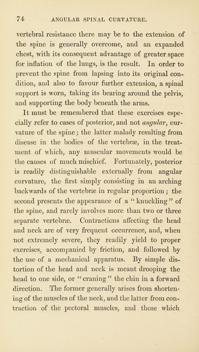 vertebral resistance there may be to the extension of * the spine is generally overcome, and an expanded chest, with its consequent advantage of greater space for inflation of the lungs, is the result. In order to prevent the spine from lapsing into its original con- dition, and also to favour further extension, a spinal support is worn, taking its bearing around the pelvis, and supporting the body beneath the arms. It must be remembered that these exercises espe- cially refer to cases of posterior, and not angular, cur- vature of the spine; the latter malady resulting from disease in the bodies of the vertebrae, in the treat- ment of which, any muscular movements would be the causes of much mischief. Fortunately, posterior is readily distinguishable externally from angular curvature, the first simply consisting in an arching backwards of the vertebrae in regular proportion ; the second presents the appearance of a “ knuckling ” of the spine, and rarely involves more than two or three separate vertebrae. Contractions affecting the head and neck are of very frequent occurrence, and, when not extremely severe, they readily yield to proper exercises, accompanied by friction, and followed by the use of a mechanical apparatus. By simple dis- tortion of the head and neck is meant drooping the head to one side, or “ craning ” the chin in a forward direction. The former generally arises from shorten- ing of the muscles of the neck, and the latter from con- traction of the pectoral muscles, and those which