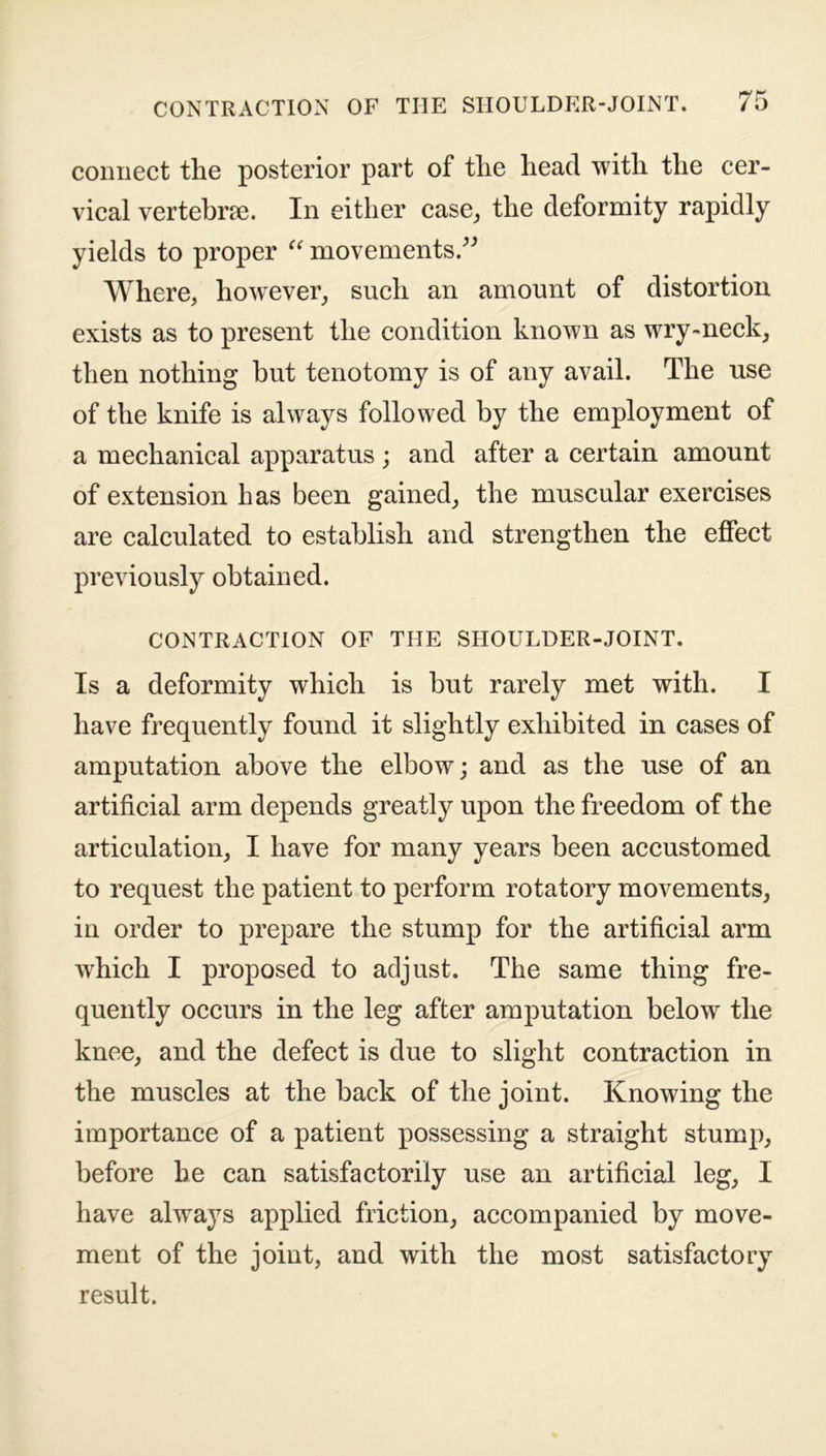 connect the posterior part of the head with the cer- vical vertebrae. In either case, the deformity rapidly yields to proper “ movements.” Where, however, such an amount of distortion exists as to present the condition known as wry-neck, then nothing hut tenotomy is of any avail. The use of the knife is always followed by the employment of a mechanical apparatus; and after a certain amount of extension has been gained, the muscular exercises are calculated to establish and strengthen the effect previously obtained. CONTRACTION OF THE SHOULDER-JOINT. Is a deformity which is but rarely met with. I have frequently found it slightly exhibited in cases of amputation above the elbow; and as the use of an artificial arm depends greatly upon the freedom of the articulation, I have for many years been accustomed to request the patient to perform rotatory movements, in order to prepare the stump for the artificial arm wdiich I proposed to adjust. The same thing fre- quently occurs in the leg after amputation below the knee, and the defect is due to slight contraction in the muscles at the back of the joint. Knowing the importance of a patient possessing a straight stump, before he can satisfactorily use an artificial leg, I have always applied friction, accompanied by move- ment of the joint, and with the most satisfactory result.