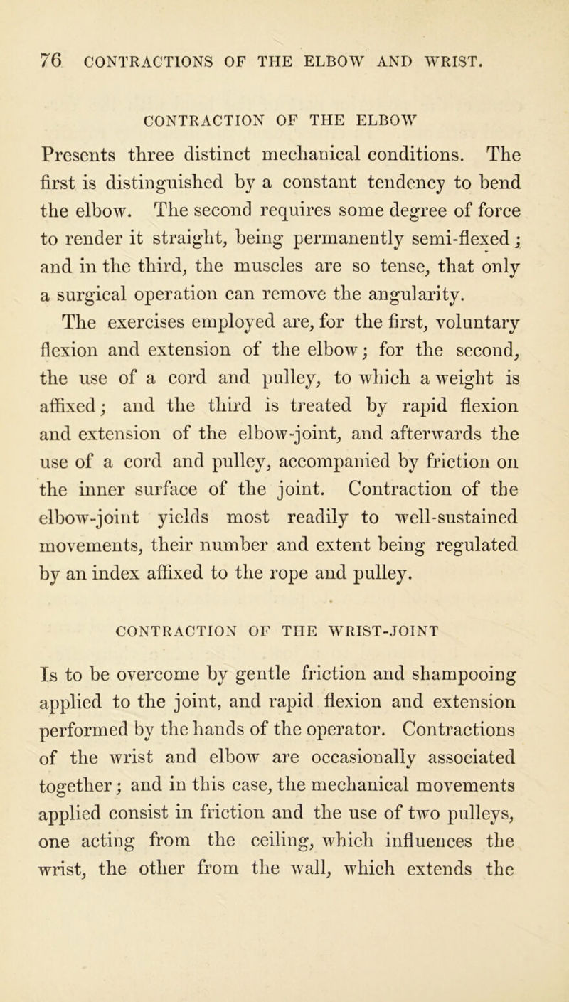 CONTRACTION OF THE ELBOW Presents three distinct mechanical conditions. The first is distinguished by a constant tendency to bend the elbow. The second requires some degree of force to render it straight, being permanently semi-flexed; and in the third, the muscles are so tense, that only a surgical operation can remove the angularity. The exercises employed are, for the first, voluntary flexion and extension of the elbow; for the second, the use of a cord and pulley, to which a weight is affixed; and the third is treated by rapid flexion and extension of the elbow-joint, and afterwards the use of a cord and pulley, accompanied by friction on the inner surface of the joint. Contraction of the elbow-joint yields most readily to well-sustained movements, their number and extent being regulated by an index affixed to the rope and pulley. CONTRACTION OF THE WRIST-JOINT Is to be overcome by gentle friction and shampooing applied to the joint, and rapid flexion and extension performed by the hands of the operator. Contractions of the wrist and elbow are occasionally associated together; and in this case, the mechanical movements applied consist in friction and the use of two pulleys, one acting from the ceiling, which influences the wrist, the other from the wall, which extends the