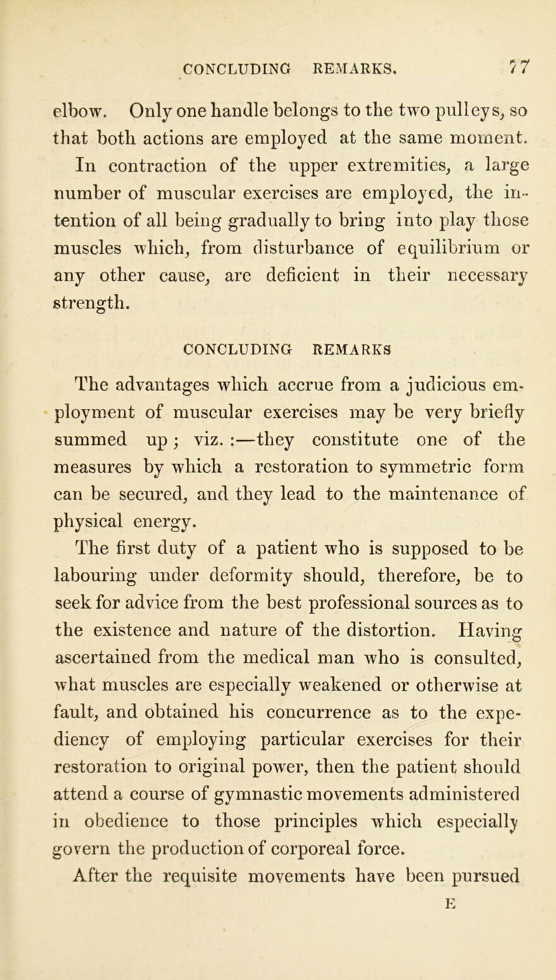 elbow. Only one handle belongs to the two pulleys, so that both actions are employed at the same moment. In contraction of the upper extremities, a large number of muscular exercises are employed, the in- tention of all being gradually to bring into play those muscles which, from disturbance of equilibrium or any other cause, are deficient in their necessary strength. CONCLUDING REMARKS The advantages which accrue from a judicious em- ployment of muscular exercises may be very briefly summed up; viz. :—they constitute one of the measures by which a restoration to symmetric form can be secured, and they lead to the maintenance of physical energy. The first duty of a patient who is supposed to be labouring under deformity should, therefore, be to seek for advice from the best professional sources as to the existence and nature of the distortion. Having: ascertained from the medical man who is consulted, what muscles are especially weakened or otherwise at fault, and obtained his concurrence as to the expe- diency of employing particular exercises for their restoration to original powrer, then the patient should attend a course of gymnastic movements administered in obedience to those principles which especially govern the production of corporeal force. After the requisite movements have been pursued E