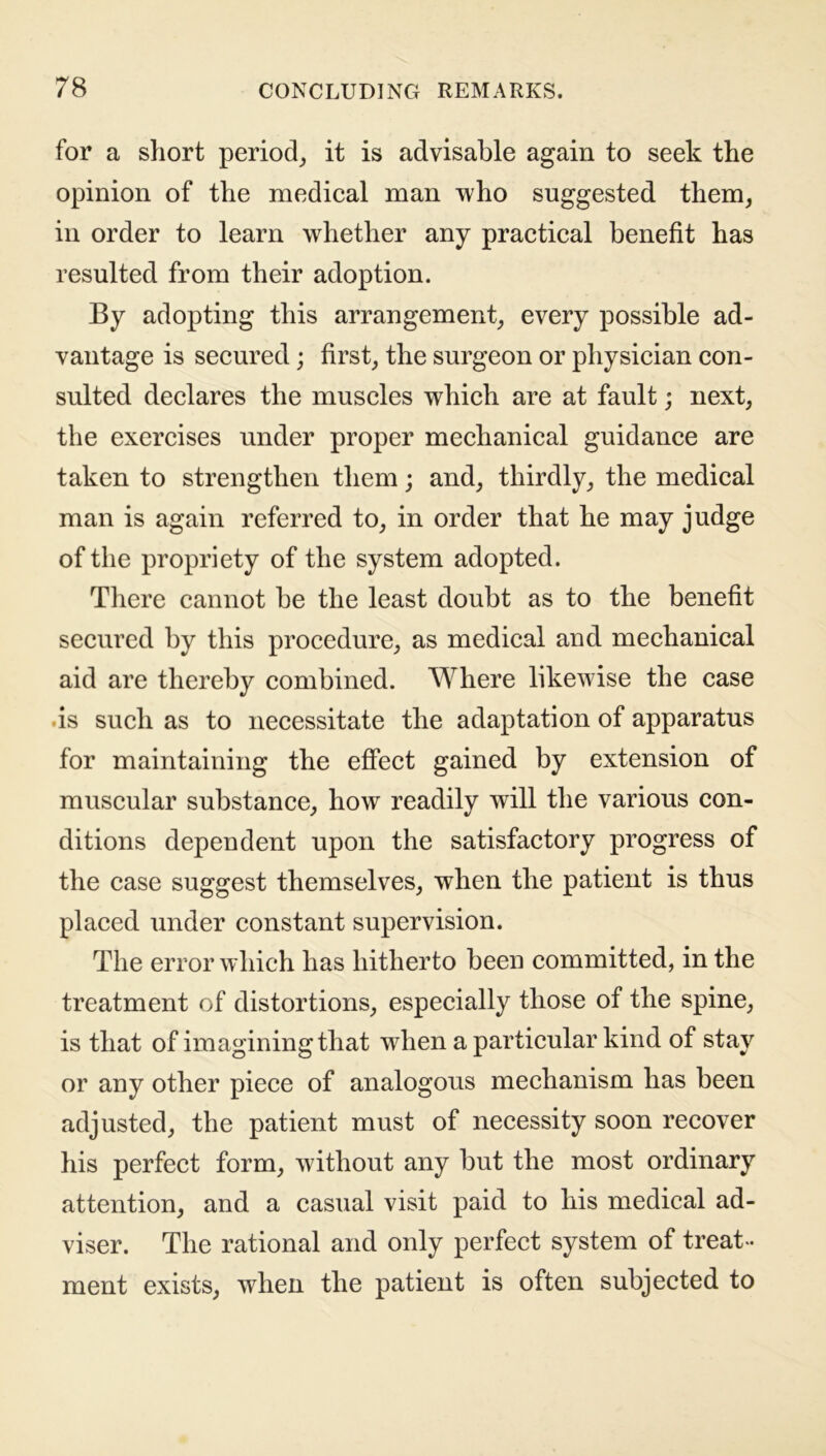 for a short period, it is advisable again to seek the opinion of the medical man who suggested them, in order to learn whether any practical benefit has resulted from their adoption. By adopting this arrangement, every possible ad- vantage is secured; first, the surgeon or physician con- sulted declares the muscles which are at fault; next, the exercises under proper mechanical guidance are taken to strengthen them; and, thirdly, the medical man is again referred to, in order that he may judge of the propriety of the system adopted. There cannot be the least doubt as to the benefit secured by this procedure, as medical and mechanical aid are thereby combined. Where likewise the case is such as to necessitate the adaptation of apparatus for maintaining the effect gained by extension of muscular substance, how readily will the various con- ditions dependent upon the satisfactory progress of the case suggest themselves, when the patient is thus placed under constant supervision. The error which has hitherto been committed, in the treatment of distortions, especially those of the spine, is that of imagining that when a particular kind of stay or any other piece of analogous mechanism has been adjusted, the patient must of necessity soon recover his perfect form, without any but the most ordinary attention, and a casual visit paid to his medical ad- viser. The rational and only perfect system of treat- ment exists, when the patient is often subjected to