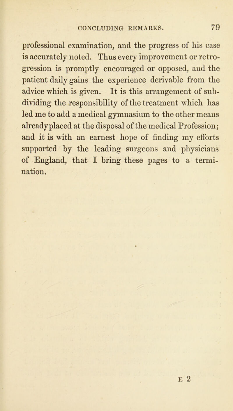 professional examination, and the progress of his case is accurately noted. Thus every improvement or retro- gression is promptly encouraged or opposed, and the patient daily gains the experience derivable from the advice which is given. It is this arrangement of sub- dividing the responsibility of the treatment which has led me to add a medical gymnasium to the other means already placed at the disposal of the medical Profession; and it is with an earnest hope of finding my efforts supported by the leading surgeons and physicians of England, that I bring these pages to a termi- nation.