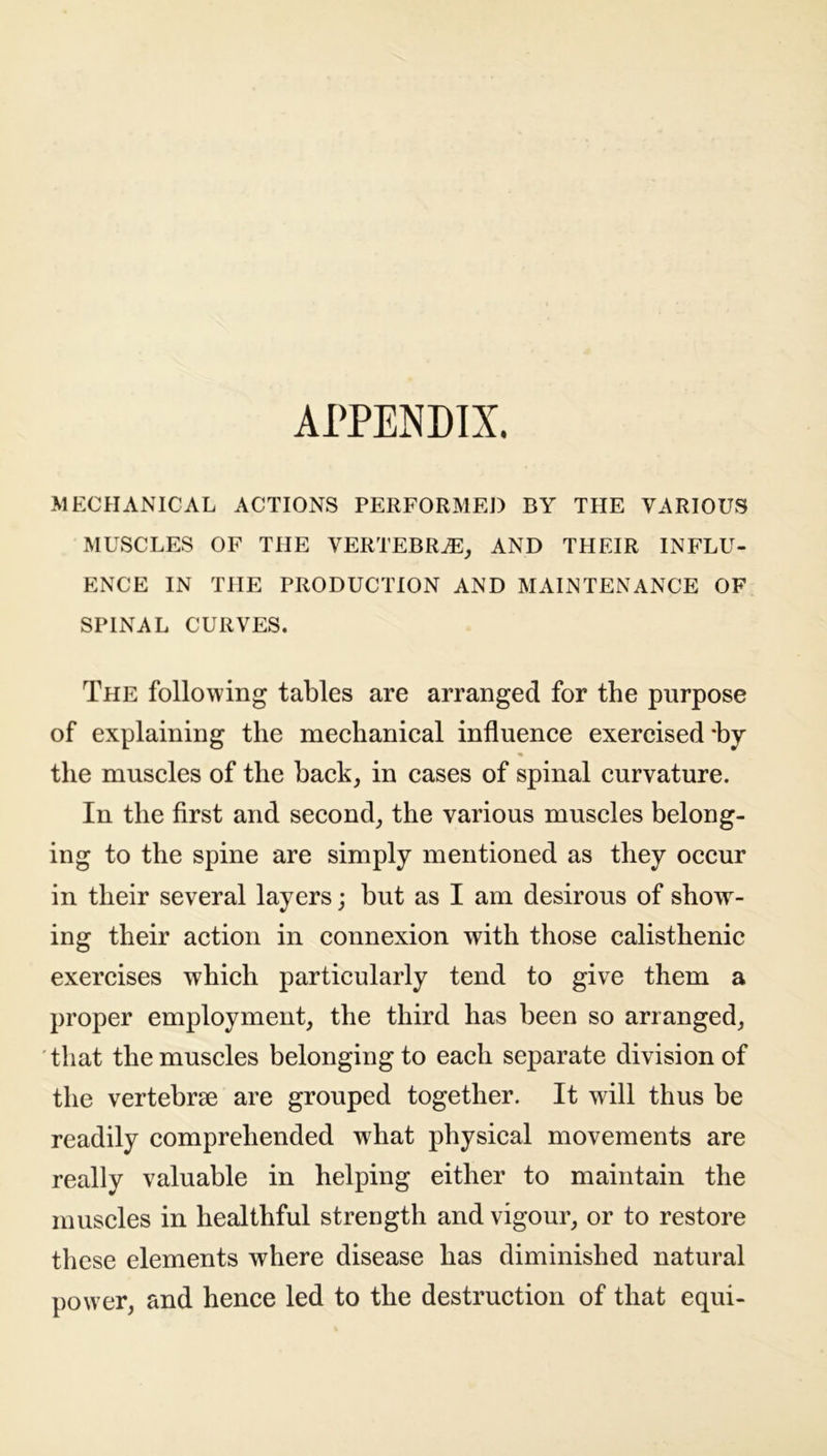 APPENDIX. MECHANICAL ACTIONS PERFORMED BY THE VARIOUS MUSCLES OF THE VERTEBRAE, AND THEIR INFLU- ENCE IN THE PRODUCTION AND MAINTENANCE OF SPINAL CURVES. The following tables are arranged for the purpose of explaining the mechanical influence exercised *by the muscles of the back, in cases of spinal curvature. In the first and second, the various muscles belong- ing to the spine are simply mentioned as they occur in their several layers; but as I am desirous of show- ing their action in connexion with those calisthenic exercises which particularly tend to give them a proper employment, the third has been so arranged, that the muscles belonging to each separate division of the vertebrae are grouped together. It will thus be readily comprehended what physical movements are really valuable in helping either to maintain the muscles in healthful strength and vigour, or to restore these elements where disease has diminished natural power, and hence led to the destruction of that equi-