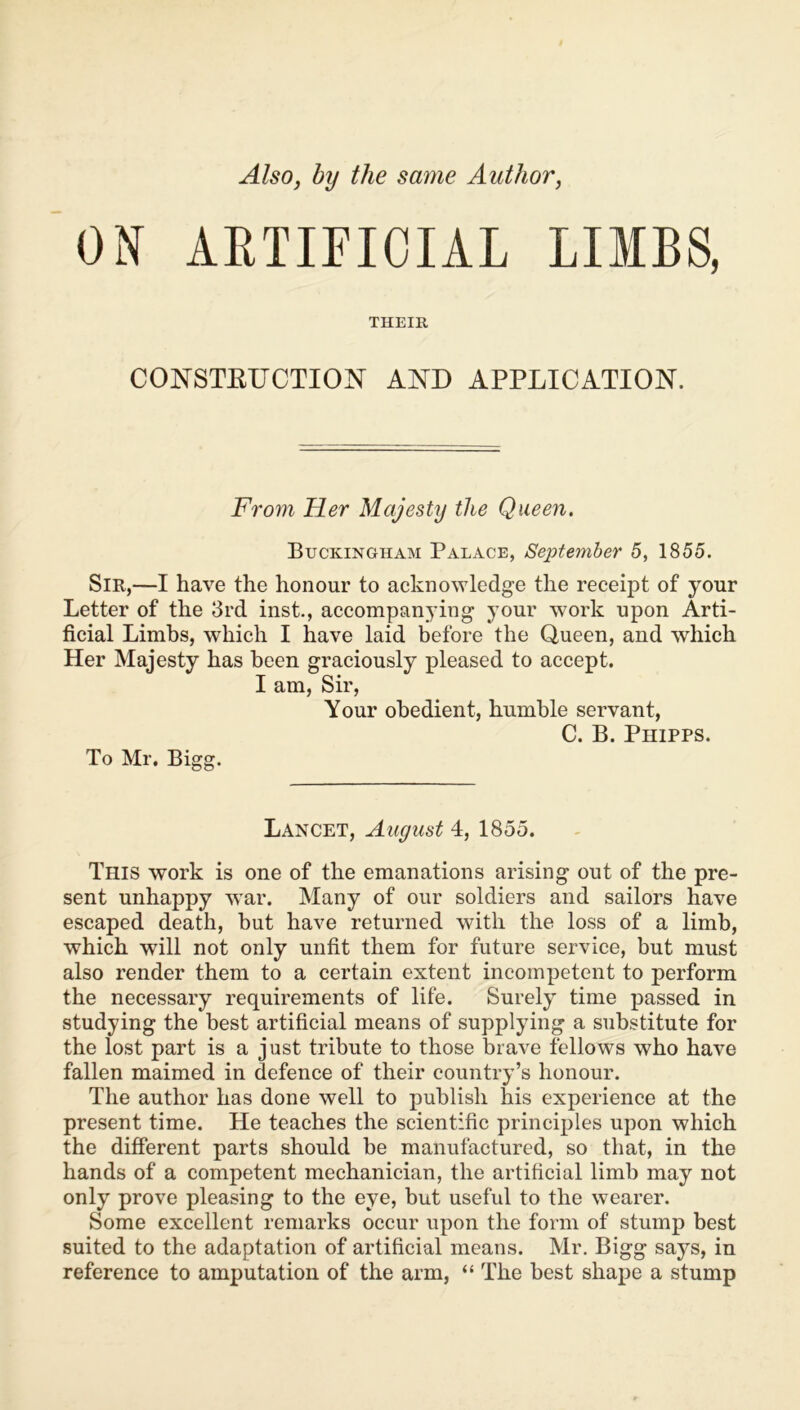 ON ARTIFICIAL LIMBS, THEIR CONSTRUCTION AND APPLICATION. From Her Majesty the Queen. Buckingham Palace, September 5, 1855. Sir,—I have the honour to acknowledge the receipt of your Letter of the 3rd inst., accompanying your work upon Arti- ficial Limbs, which I have laid before the Queen, and which Her Majesty has been graciously pleased to accept. I am, Sir, Your obedient, humble servant, C. B. Phipps. To Mr. Bigg. Lancet, August 4, 1855. This work is one of the emanations arising out of the pre- sent unhappy war. Many of our soldiers and sailors have escaped death, but have returned with the loss of a limb, which will not only unfit them for future service, but must also render them to a certain extent incompetent to perform the necessary requirements of life. Surely time passed in studying the best artificial means of supplying a substitute for the lost part is a just tribute to those brave fellows who have fallen maimed in defence of their country’s honour. The author has done well to publish his experience at the present time. He teaches the scientific principles upon which the different parts should be manufactured, so that, in the hands of a competent mechanician, the artificial limb may not only prove pleasing to the eye, but useful to the wearer. Some excellent remarks occur upon the form of stump best suited to the adaptation of artificial means. Mr. Bigg says, in reference to amputation of the arm, “ The best shape a stump