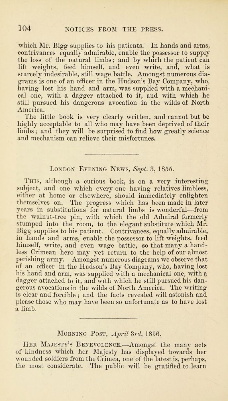 which Mr. Bigg supplies to his patients. In hands and arms, contrivances equally admirable, enable the possessor to supply the loss of the natural limbs; and by which the patient ean lift weights, feed himself, and even w7rite, and, what is scarcely indesirable, still wage battle. Amongst numerous dia- grams is one of an officer in the Hudson’s Bay Company, who, having lost his hand and arm, was supplied with a mechani- cal one, with a dagger attached to it, and with which he still pursued his dangerous avocation in the wilds of North America. The little book is very clearly written, and cannot but be highly acceptable to all who may have been deprived of their limbs; and they will be surprised to find how greatly science and mechanism can relieve their misfortunes. London Evening News, Sept. 3, 1855. This, although a curious book, is on a very interesting subject, and one which every one having relatives limbless, either at home or elsewhere, should immediately enlighten themselves on. The progress which has been made in later years in substitutions for natural limbs is wonderful—from the walnut-tree pin, with which the old Admiral formerly stumped into the room, to the elegant substitute which Mr. Bigg supplies to his patient. Contrivances, equally admirable, in hands and arms, enable the possessor to lift weights, feed himself, write, and even wage battle, so that many a hand- less Crimean hero may yet return to the help of our almost perishing army. Amongst numerous diagrams we observe that of an officer in the Hudson’s Bay Company, who, having lost his hand and arm, was supplied with a mechanical one, with a dagger attached to it, and with which he still pursued his dan- gerous avocations in the wilds of North America. The writing is clear and forcible ; and the facts revealed will astonish and please those who may have been so unfortunate as to have lost a limb. Morning Post, April 3rd, 1856. Her Majesty’s Benevolence.—Amongst the many acts of kindness which her Majesty has displayed towards her wounded soldiers from the Crimea, one of the latest is, perhaps, the most considerate. The public will be gratified to learn