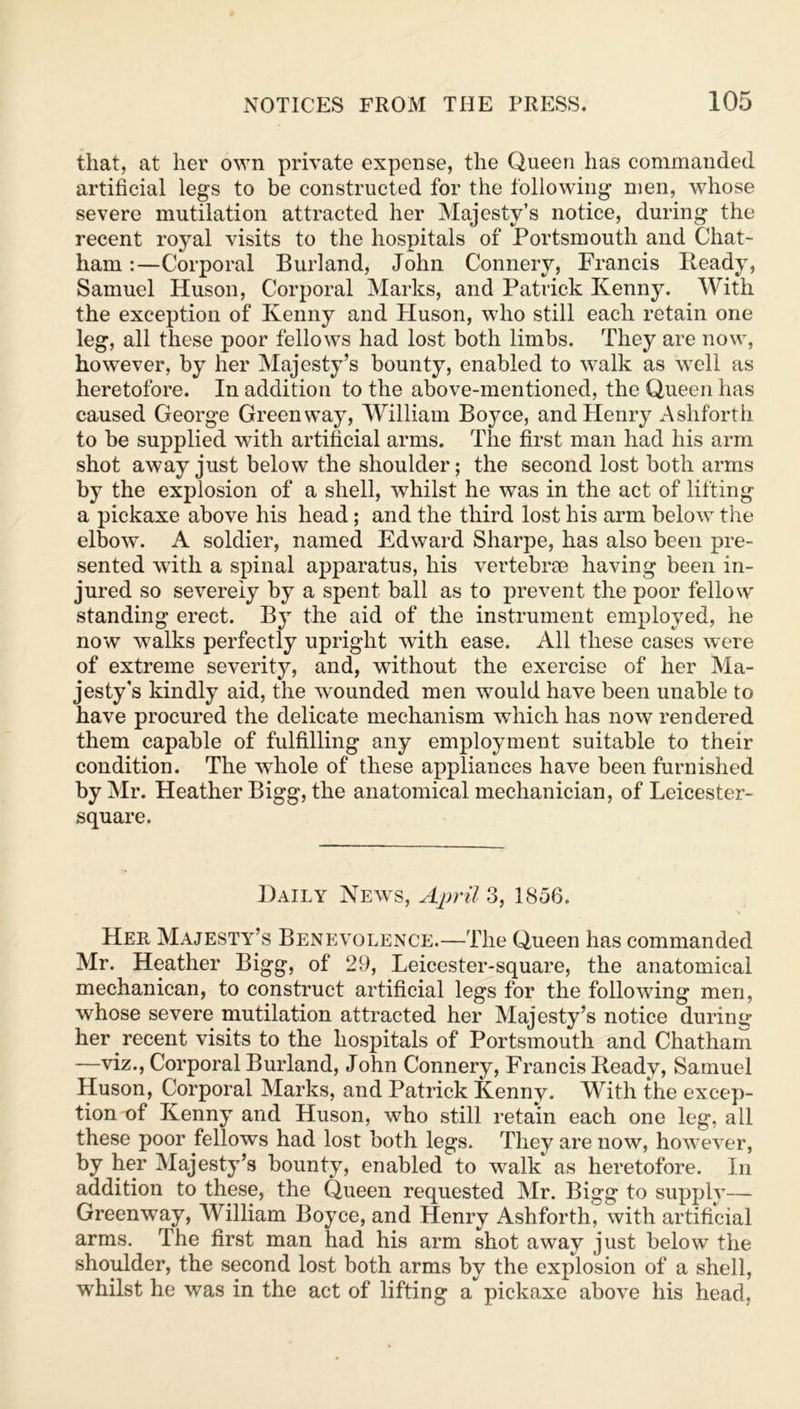 that, at her own private expense, the Queen has commanded artificial legs to be constructed for the following men, whose severe mutilation attracted her Majesty’s notice, during the recent royal visits to the hospitals of Portsmouth and Chat- ham :—Corporal Burland, John Connery, Francis Ready, Samuel Huson, Corporal Marks, and Patrick Kenny. With the exception of Kenny and Pluson, who still each retain one leg, all these poor fellows had lost both limbs. They are now, however, by her Majesty’s bounty, enabled to walk as well as heretofore. In addition to the above-mentioned, the Queen has caused George Green way, William Boyce, and Henry Ashforth to be supplied with artificial arms. The first man had his arm shot away just below the shoulder; the second lost both arms by the explosion of a shell, whilst he was in the act of lifting a pickaxe above his head; and the third lost his arm below the elbow. A soldier, named Edward Sharpe, has also been pre- sented with a spinal apparatus, his vertebrae having been in- jured so severely by a spent ball as to prevent the poor fellow standing erect. By the aid of the instrument employed, he now walks perfectly upright with ease. All these cases were of extreme severity, and, without the exercise of her Ma- jesty's kindly aid, the wounded men would have been unable to have procured the delicate mechanism which has now rendered them capable of fulfilling any employment suitable to their condition. The wdiole of these appliances have been furnished by Mr. Heather Bigg, the anatomical mechanician, of Leicester- square. Daily News, April 3, 1856. Her Majesty’s Benevolence.—The Queen has commanded Mr. Heather Bigg, of 29, Leicester-square, the anatomical mechanican, to construct artificial legs for the following men, whose severe mutilation attracted her Majesty’s notice during her recent visits to the hospitals of Portsmouth and Chatham —viz., Corporal Burland, John Connery, Francis Ready, Samuel Huson, Corporal Marks, and Patrick Kenny. With the excep- tion of Kenny and Huson, who still retain each one leg, all these poor fellows had lost both legs. They are now, however, by her Majesty’s bounty, enabled to walk as heretofore. In addition to these, the Queen requested Mr. Bigg to supply— Greenway, William Boyce, and Henry Ashforth, with artificial arms. The first man had his arm shot away just below the shoulder, the second lost both arms by the explosion of a shell, whilst he was in the act of lifting a pickaxe above his head.