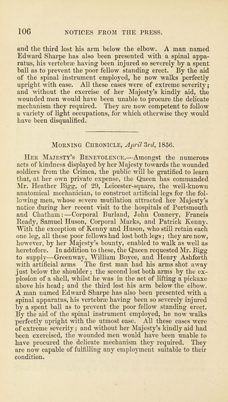 and the third lost his arm below the elbow. A man named Edward Sharpe has also been presented with a spinal appa- ratus, his vertebrae having been injured so severely by a spent ball as to prevent the poor fellow standing erect. By the aid of the spinal instrument employed, he now walks perfectly upright with ease. All these cases were of extreme severity; and without the exercise of her Majesty’s kindly aid, the wounded men would have been unable to procure the delicate mechanism they required. They are now competent to follow a variety of light occupations, for which otherwise they would have been disqualified. Morning Chronicle, April 3rd, 1856. EIer Majesty’s Benevolence.—Amongst the numerous acts of kindness displayed by her Majesty towards the wounded soldiers from the Crimea, the public will be gratified to learn that, at her own private expense, the Queen has commanded Mr. Heather Bigg, of 29, Leicester-square, the well-known anatomical mechanician, to construct artificial legs for the fol- lowing men, whose severe mutilation attracted her Majesty’s notice during her recent visit to the hospitals of Portsmouth and Chatham:—Corporal Burland, John Connery, Francis Beady, Samuel Huson, Corporal Marks, and Patrick Kenny. With the exception of Kenny and Huson, who still retain each one leg, all these poor fellows had lost both legs; they are now, however, by her Majesty’s bounty, enabled to walk as wTell as heretofore. In addition to these, the Queen requested Mr. Bigg to supply—Greenway, William Boyce, and Henry Ashforth with artificial arms The first man had his arms shot away j ust below the shoulder ; the second lost both arms by the ex- plosion of a shell, whilst he was in the act of lifting a pickaxe above his head; and the third lost his arm below the elbow. A man named Edward Sharpe has also been presented with a spinal apparatus, his vertebrae having been so severely injured by a spent ball as to prevent the poor fellow standing erect. By the aid of the spinal instrument employed, he now walks perfectly upright with the utmost ease. All these cases were of extreme severity; and without her Majesty’s kindly aid had been exercised, the wounded men would have been unable to have procured the delicate mechanism they required. They are now capable of fulfilling any employment suitable to their condition.