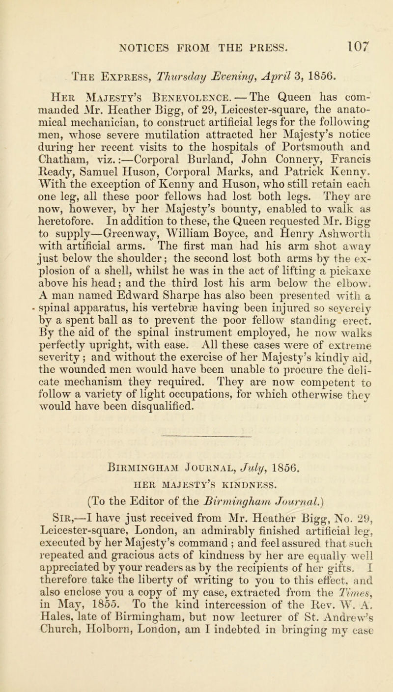 The Express, Thursday Evening, April 3, 1856. Her Majesty’s Benevolence. — The Queen has com- manded Mr. Heather Bigg, of 29, Leicester-square, the anato- mical mechanician, to construct artificial legs for the following men, whose severe mutilation attracted her Majesty’s notice during her recent visits to the hospitals of Portsmouth and Chatham, viz.:—Corporal Burland, John Connery, Francis Ready, Samuel Huson, Corporal Marks, and Patrick Kenny. With the exception of Kenny and Huson, who still retain each one leg, all these poor fellows had lost both legs. They are now, however, by her Majesty’s bounty, enabled to walk as heretofore. In addition to these, the Queen requested Mr. Bigg to supply—Greenway, William Boyce, and Henry Ashworth with artificial arms. The first man had his arm shot away just below the shoulder; the second lost both arms by the ex- plosion of a shell, whilst he was in the act of lifting a pickaxe above his head; and the third lost his arm below the elbow. A man named Edward Sharpe has also been presented with a - spinal apparatus, his vertebrae having been injured so severely by a spent ball as to prevent the poor fellow standing erect. By the aid of the spinal instrument employed, he now walks perfectly upright, with ease. All these cases were of extreme severity ; and without the exercise of her Majesty’s kindlv aid, the wounded men would have been unable to procure the deli- cate mechanism they required. They are now competent to follow a variety of light occupations, for which otherwise thev would have been disqualified. Birmingham Journal, July, 1856. HER MAJESTY’S KINDNESS. (To the Editor of the Birmingham Journal.) Sir,—I have just received from Mr. Heather Bigg, No. 29, Leicester-square, London, an admirably finished artificial leg, executed by her Majesty’s command ; and feel assured that such repeated and gracious acts of kindness by her are equally well appreciated by your readers as by the recipients of her gifts. I therefore take the liberty of writing to you to this effect, and also enclose you a copy of my case, extracted from the Times, in May, 1855. To the kind intercession of the Rev. W. A. Hales, late of Birmingham, but now lecturer of St. Andrew’s Church, Holborn, London, am I indebted in bringing my case