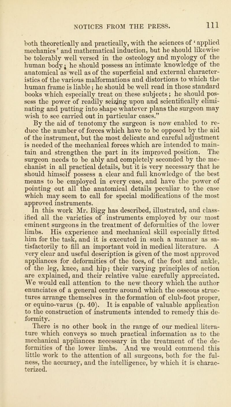 both theoretically and practically, with the sciences of ‘ applied mechanics ’ and mathematical induction, but he should likewise be tolerably well versed in the osteology and myology of the human body i he should possess an intimate knowledge of the anatomical as well as of the superficial and external character- istics of the various malformations and distortions to which the human frame is liable; he should be well read in those standard books which especially treat on these subjects ; he should pos- sess the power of readily seizing upon and scientifically elimi- nating and putting into shape whatever plans the surgeon may wish to see carried out in particular cases.” By the aid of tenotomy the surgeon is now enabled to re- duce the number of forces which have to be opposed by the aid of the instrument, but the most delicate and careful adjustment is needed of the mechanical forces which are intended to main- tain and strengthen the part in its improved position. The surgeon needs to be ably and completely seconded by the me- chanist in all practical details, but it is very necessary that he should himself possess a clear and full knowledge of the best means to be employed in every case, and have the power of pointing out all the anatomical details peculiar to the case which may seem to call for special modifications of the most approved instruments. In this work Mr. Bigg has described, illustrated, and class- ified all the varieties of instruments employed by our most eminent surgeons in the treatment of deformities of the lower limbs. His experience and mechanical skill especially fitted him for the task, and it is executed in such a manner as sa- tisfactorily to fill an important void in medical literature. A very clear and useful description is given of the most approved appliances for deformities of the toes, of the foot and ankle, of the leg, knee, and hip; their varying principles of action are explained, and their relative value carefully appreciated. We would call attention to the new theory which the author enunciates of a general centre around which the osseous struc- tures arrange themselves in the formation of club-foot proper, or equino-varus (p. 40). It is capable of valuable application to the construction of instruments intended to remedy this de- formity. There is no other book in the range of our medical litera- ture which conveys so much practical information as to the mechanical appliances necessary in the treatment of the de- formities of the lower limbs. And we would commend this little work to the attention of all surgeons, both for the ful- ness, the accuracy, and the intelligence, by which it is charac- terized.