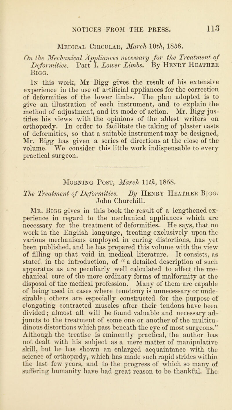Medical Circular, March 10tli, 1858. On the Mechanical Appliances necessary for the Treatment of Deformities. Part I. Lower Limbs. By Henry Heather Bigg. In this work, Mr Bigg gives the result of his extensive experience in the use of artificial appliances for the correction of deformities of the lower limbs. The plan adopted is to give an illustration of each instrument, and to explain the method of adjustment, and its mode of action. Mr. Bigg jus- tifies his views with the opinions of the ablest writers on orthopaedy. In order to facilitate the taking of plaster casts of deformities, so that a suitable instrument may be designed, Mr. Bigg has given a series of directions at the close of the volume. We consider this little work indispensable to every practical surgeon. Morning Post, March 1 \th, 1858. The Treatment of Deformities. By Henry Heather Bigg. John Churchill. Mr. Bigg gives in this book the result of a lengthened ex- perience in regard to the mechanical appliances which are necessary for the treatment of deformities. He says, that no work in the English language, treating exclusively upon the various mechanisms employed in curing distortions, has yet been published, and he has prepared this volume with the view of filling up that void in medical literature. It consists, as stated in the introduction, of “ a detailed description of such apparatus as are peculiarly well calculated to affect the me- chanical cure of the more ordinary forms of malformitv at the disposal of the medical profession. Many of them are capable of being used in cases where tenotomy is unnecessary or unde- sirable ; others are especially constructed for the purpose of elongating contracted muscles after their tendons have been divided; almost all will be found valuable and necessary ad- juncts to the treatment of some one or another of the multitu- dinous distortions which pass beneath the eye of most surgeons.” Although the treatise is eminently practical, the author has not dealt with his subject as a mere matter of manipulative skill, but he has shown an enlarged acquaintance with the science of orthopaedy, which has made such rapid strides within the last few years, and to the progress of which so many of suffering humanity have had great reason to be thankful. The