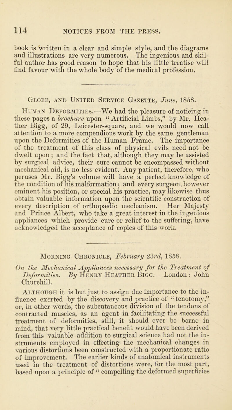 book is written in a clear and simple style, and the diagrams and illustrations are very numerous. The ingenious and skil- ful author has good reason to hope that his little treatise will find favour with the whole body of the medical profession. Globe, and United Service Gazette, June, 1858. Human Deformities.—We had the pleasure of noticing in these pages a brochure upon “ Artificial Limbs,” by Mr. Hea- ther Bigg, of 29, Leicester-square, and we would now call attention to a more compendious work by the same gentleman upon the Deformities of the Human Frame. The importance of the treatment of this class of physical evils need not be dwelt upon ; and the fact that, although they may be assisted by surgical advice, their cure cannot be encompassed without mechanical aid, is no less evident. Any patient, therefore, who peruses Mr. Bigg’s volume will have a perfect knowledge of the condition of his malformation; and every surgeon, however eminent his position, or special his practice, may likewise thus obtain valuable information upon the scientific construction of every description of orthopcedic mechanism. Her Majesty and Prince Albert, who take a great interest in the ingenious appliances which provide cure or relief to the suffering, have acknowledged the acceptance of copies of this work. Morning Chronicle, February 23rd, 1858. On the Mechanical Appliances necessary for the Treatment of Deformities. By Henry Heather Bigg. London : John Churchill. Although it is but just to assign due importance to the in- fluence exerted by the discovery and practice of “ tenotomy,” or, in other words, the subcutaneous division of the tendons of contracted muscles, as an agent in facilitating the successful treatment of deformities, still, it should ever be borne in mind, that very little practical benefit would have been derived from this valuable addition to surgical science had not the in- struments employed in effecting the mechanical changes in various distortions been constructed with a proportionate ratio of improvement. The earlier kinds of anatomical instruments used in the treatment of distortions were, for the most part, based upon a principle of “ compelling the deformed superficies