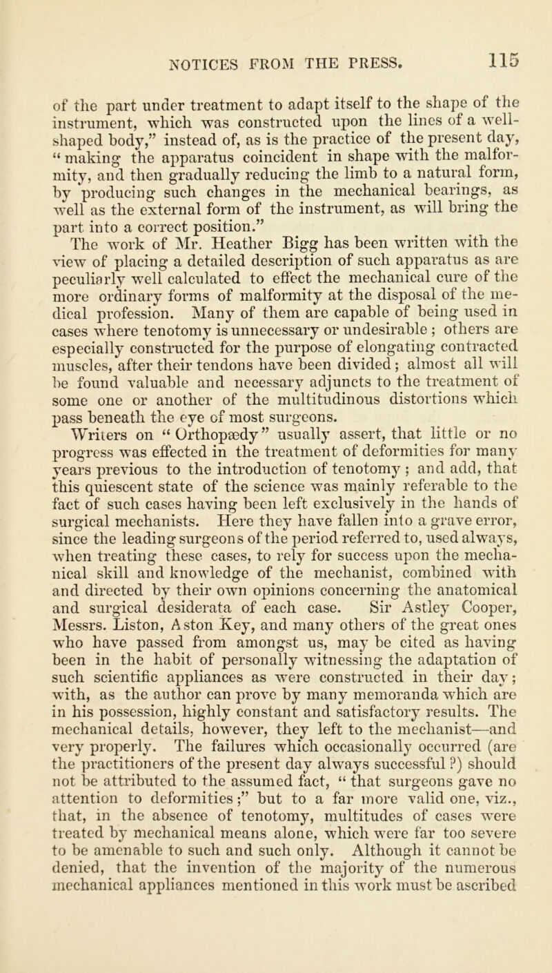 of tlie part under treatment to adapt itself to the shape of the instrument, which was constructed upon the lines of a well- shaped body,” instead of, as is the practice of the present day, “ making the apparatus coincident in shape with the malfor- mity, and then gradually reducing the limb to a natural form, by producing such changes in the mechanical bearings, as well as the external form of the instrument, as will bring the part into a correct position.” The work of Mr. Heather Bigg has been written with the view of placing a detailed description of such apparatus as are peculiarly well calculated to effect the mechanical cure of the more ordinary forms of malformity at the disposal of the me- dical profession. Many of them are capable of being used in cases where tenotomy is unnecessary or undesirable ; others are especially constructed for the purpose of elongating contracted muscles, after their tendons have been divided ; almost all will be found valuable and necessary adjuncts to the treatment of some one or another of the multitudinous distortions which pass beneath the eye of most surgeons. Writers on “Orthopaedy” usually assert, that little or no progress was effected in the treatment of deformities for many years previous to the introduction of tenotomy ; and add, that this quiescent state of the science was mainly referable to the fact of such cases having been left exclusively in the hands of surgical mechanists. Here they have fallen into a grave error, since the leading surgeons of the period referred to, used always, when treating these cases, to rely for success upon the mecha- nical skill and knowledge of the mechanist, combined with and directed by their own opinions concerning the anatomical and surgical desiderata of each case. Sir Astley Cooper, Messrs. Liston, Aston Key, and many others of the great ones who have passed from amongst us, may be cited as having been in the habit of personally witnessing the adaptation of such scientific appliances as w^ere constructed in their day; with, as the author can prove by many memoranda which are in his possession, highly constant and satisfactory results. The mechanical details, however, they left to the mechanist—and very properly. The failures which occasionally occurred (are the practitioners of the present day always successful P) should not be attributed to the assumed fact, “ that surgeons gave no attention to deformities;” but to a far more valid one, viz., that, in the absence of tenotomy, multitudes of cases were treated by mechanical means alone, which were far too severe to be amenable to such and such only. Although it cannot be denied, that the invention of the majority of the numerous mechanical appliances mentioned in this work must be ascribed
