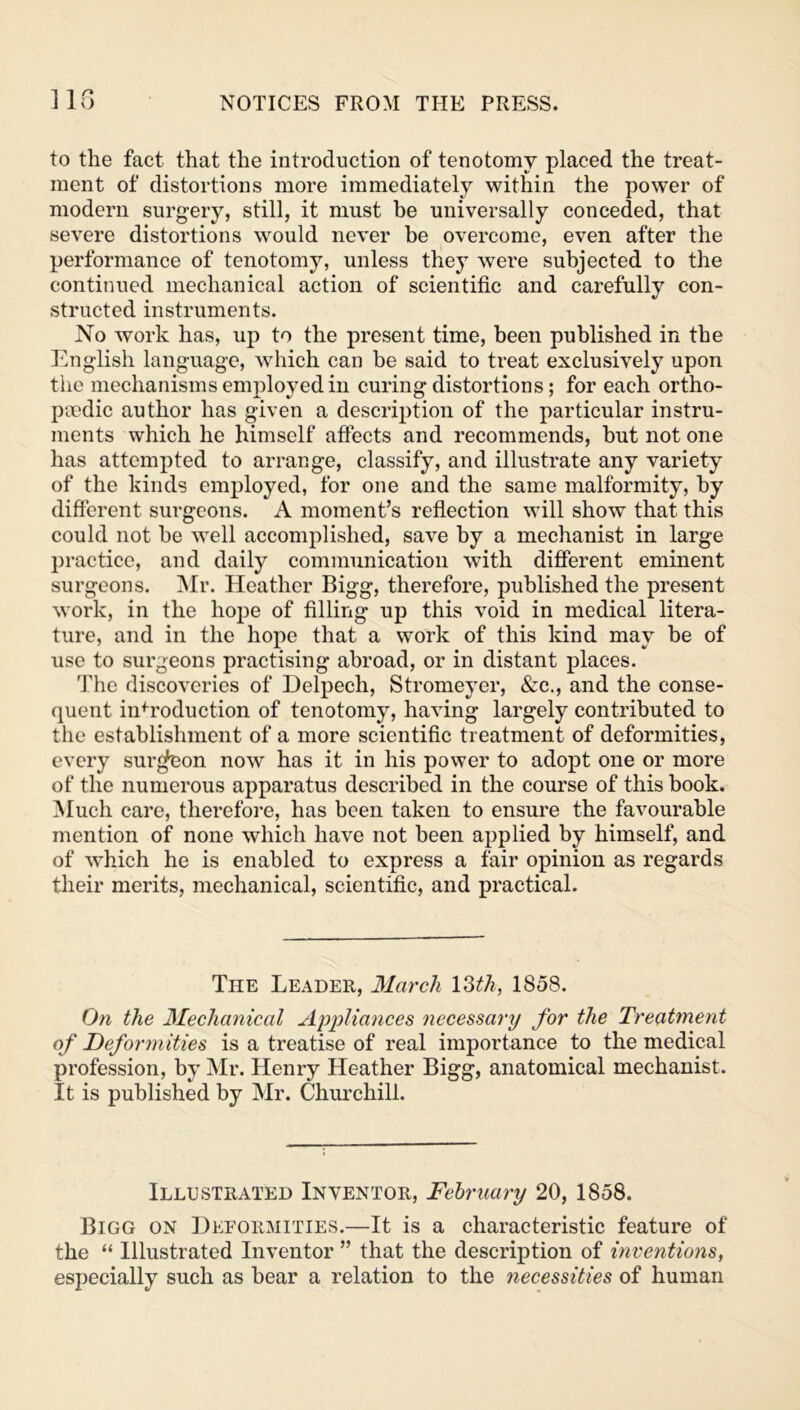 Ilf) to the fact that the introduction of tenotomy placed the treat- ment of distortions more immediately within the power of modern surgery, still, it must he universally conceded, that severe distortions would never be overcome, even after the performance of tenotomy, unless they were subjected to the continued mechanical action of scientific and carefully con- structed instruments. No work has, up to the present time, been published in the English language, which can be said to treat exclusively upon the mechanisms employed in curing distortions; for each ortho- paedic author has given a description of the particular instru- ments which he himself affects and recommends, but not one has attempted to arrange, classify, and illustrate any variety of the kinds employed, for one and the same malformity, by different surgeons. A moment’s reflection will show that this could not be well accomplished, save by a mechanist in large practice, and daily communication with different eminent surgeons. Mr. Heather Bigg, therefore, published the present work, in the hope of filling up this void in medical litera- ture, and in the hope that a work of this kind may be of use to surgeons practising abroad, or in distant places. The discoveries of Delpech, Stromeyer, &c., and the conse- quent infroduction of tenotomy, having largely contributed to the establishment of a more scientific treatment of deformities, every surgeon now has it in his power to adopt one or more of the numerous apparatus described in the course of this book. Much care, therefore, has been taken to ensure the favourable mention of none which have not been applied by himself, and of which he is enabled to express a fair opinion as regards their merits, mechanical, scientific, and practical. The Leader, March 13tk, 1858. On the Mechanical Appliances necessary for the Treatment of Deformities is a treatise of real importance to the medical profession, by Mr. Henry Heather Bigg, anatomical mechanist. It is published by Mr. Churchill. Illustrated Inventor, February 20, 1858. Bigg on Deformities.—It is a characteristic feature of the “ Illustrated Inventor ” that the description of inventions, especially such as bear a relation to the necessities of human