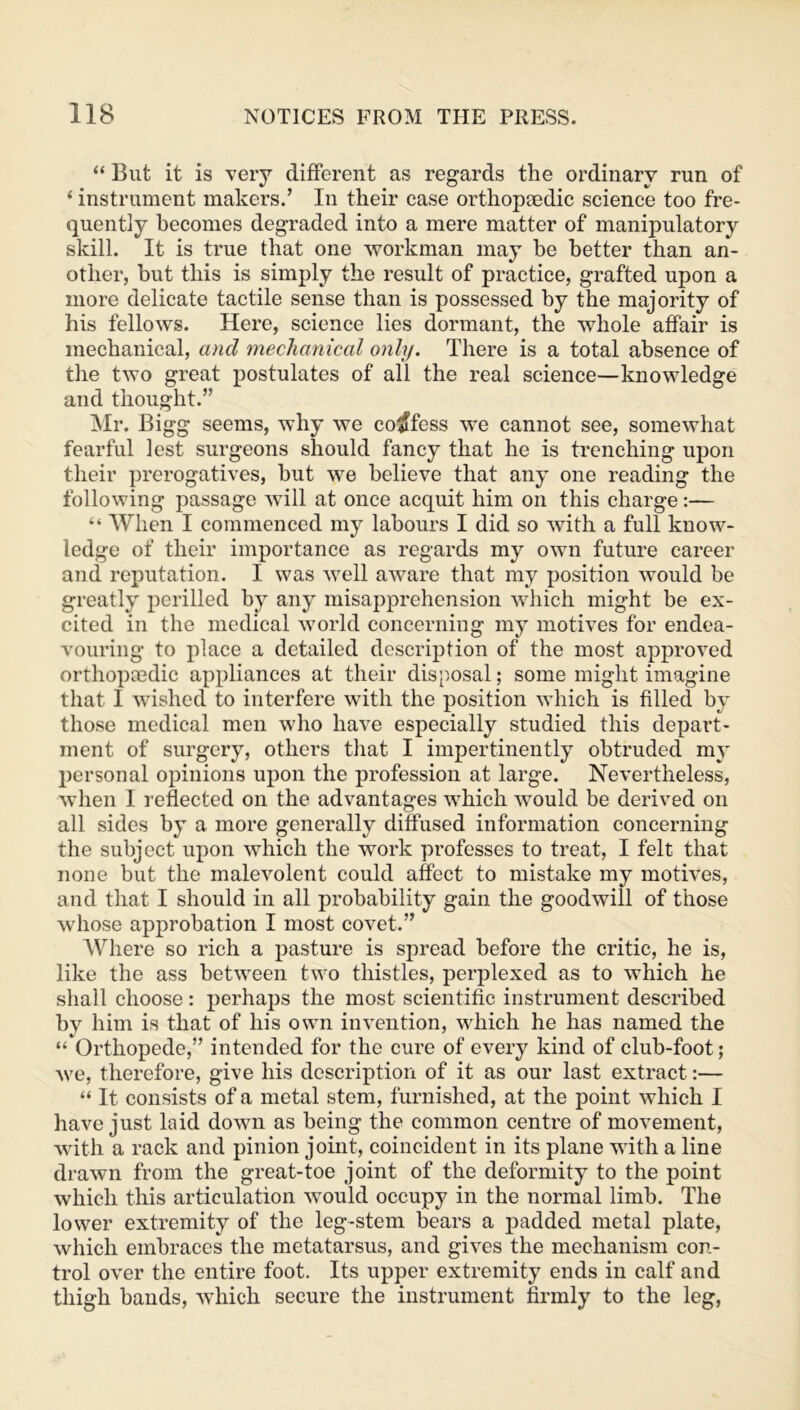 “ But it is very different as regards the ordinary run of ‘ instrument makers.’ In their case orthopaedic science too fre- quently becomes degraded into a mere matter of manipulatory skill. It is true that one workman may be better than an- other, but this is simply the result of practice, grafted upon a more delicate tactile sense than is possessed by the majority of his fellows. Here, science lies dormant, the whole affair is mechanical, and mechanical only. There is a total absence of the two great postulates of all the real science—knowledge and thought.” Mr. Bigg seems, why we confess we cannot see, somewhat fearful lest surgeons should fancy that he is trenching upon their prerogatives, but we believe that any one reading the following passage will at once acquit him on this charge:— “ When I commenced my labours I did so with a full know- ledge of their importance as regards my own future career and reputation. I was well aware that my position would be greatly perilled by any misapprehension which might be ex- cited in the medical world concerning my motives for endea- vouring to place a detailed description of the most approved orthopaedic appliances at their disposal; some might imagine that I wished to interfere with the position which is filled by those medical men who have especially studied this depart- ment of surgery, others that I impertinently obtruded my personal opinions upon the profession at large. Nevertheless, when 1 reflected on the advantages which would be derived on all sides by a more generally diffused information concerning the subject upon which the work professes to treat, I felt that none but the malevolent could affect to mistake my motives, and that I should in all probability gain the goodwill of those whose approbation I most covet.” Where so rich a pasture is spread before the critic, he is, like the ass between two thistles, perplexed as to which he shall choose: perhaps the most scientific instrument described by him is that of his own invention, which he has named the “ Orthopede,” intended for the cure of every kind of club-foot; we, therefore, give his description of it as our last extract:— “ It consists of a metal stem, furnished, at the point which I have just laid down as being the common centre of movement, with a rack and pinion joint, coincident in its plane with a line drawn from the great-toe joint of the deformity to the point which this articulation would occupy in the normal limb. The lower extremity of the leg-stem bears a padded metal plate, which embraces the metatarsus, and gives the mechanism con- trol over the entire foot. Its upper extremity ends in calf and thigh bands, which secure the instrument firmly to the leg,
