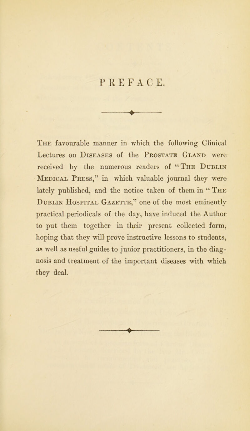 PREFACE. The favourable manner in which the following Clinical Lectures on Diseases of the Prostate Gland were received by the numerous readers of “ The Dublin Medical Press,” in which valuable journal they were lately published, and the notice taken of them in “ The Dublin Hospital Gazette,” one of the most eminently practical periodicals of the day, have induced the Author to put them together in their present collected form, hoping that they will prove instructive lessons to students, as well as useful guides to junior practitioners, in the diag- nosis and treatment of the important diseases with which they deal.