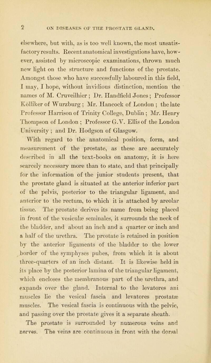 elsewhere, but with, as is too well known, the most unsatis- factory results. Recent anatomical investigations have, how- ever, assisted by microscopic examinations, thrown much new light on the structure and functions of the prostate. Amongst those who have successfully laboured in this field, I may, I hope, without invidious distinction, mention the names of M. Cruveilhier ; Dr. Handheld Jones ; Professor Kolliker of Wurzburg ; Mr. Hancock of London ; the late Professor Harrison of Trinity College, Dublin ; Mr. Henry Thompson of London ; Professor G.V. Ellis of the London University ; and Dr. Hodgson of Glasgow. With regard to the anatomical position, form, and measurement of the prostate, as these are accurately described In all the text-books on anatomy, it is here scarcely necessary more than to state, and that principally for the information of the junior students present, that the prostate gland is situated at the anterior inferior part of the pelvis, posterior to the triangular ligament, and anterior to the rectum, to which it is attached by areolar tissue. The prostate derives its name from being placed in front of the vesicula? seminales, it surrounds the neck of the bladder, and about an inch and a quarter or inch and a half of the urethra. The prostate is retained in position by the anterior ligaments of the bladder to the lower border of the symphyses pubes, from which it is about three-quarters of an inch distant. It is likewise held in its place by the posterior lamina of the triangular ligament, which encloses the membranous part of the urethra, and expands over the gland. Internal to the levatores ani muscles lie the vesical fascia and levatores prostata; muscles. The vesical fascia is continuous with the pelvic, and passing over the prostate gives it a separate sheath. The prostate is surrounded by numerous veins and nerves. The veins are continuous in front with the dorsal