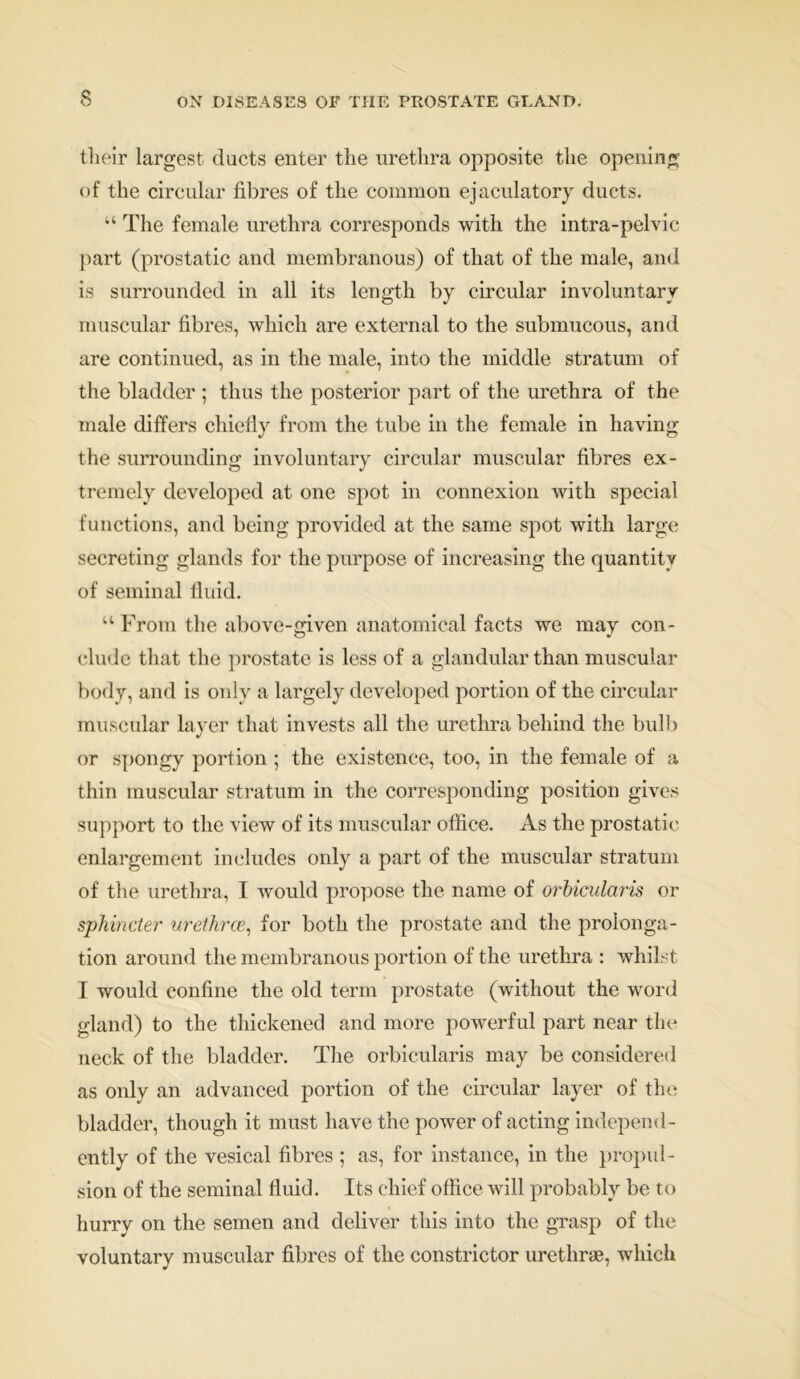 their largest ducts enter the urethra opposite the opening of the circular fibres of the common ejaculatory ducts. u The female urethra corresponds with the intra-pelvic part (prostatic and membranous) of that of the male, and is surrounded in all its length by circular involuntary muscular fibres, which are external to the submucous, and are continued, as in the male, into the middle stratum of the bladder ; thus the posterior part of the urethra of the male differs chiefly from the tube in the female in having the surrounding involuntary circular muscular fibres ex- tremely developed at one spot in connexion with special functions, and being provided at the same spot with large secreting glands for the purpose of increasing the quantity of seminal fluid. u From the above-given anatomical facts we may con- clude that the prostate is less of a glandular than muscular body, and is only a largely developed portion of the circular muscular layer that invests all the urethra behind the built or spongy portion ; the existence, too, in the female of a thin muscular stratum in the corresponding position gives support to the view of its muscular office. As the prostatic enlargement includes only a part of the muscular stratum of the urethra, I would propose the name of orbicularis or sphincter urethrae, for both the prostate and the prolonga- tion around the membranous portion of the urethra : whilst I would confine the old term prostate (without the word gland) to the thickened and more powerful part near the neck of the bladder. The orbicularis may be considered as only an advanced portion of the circular layer of the bladder, though it must have the power of acting independ- ently of the vesical fibres ; as, for instance, in the propul- sion of the seminal fluid. Its chief office will probably be to hurry on the semen and deliver this into the grasp of the voluntary muscular fibres of the constrictor urethrae, which