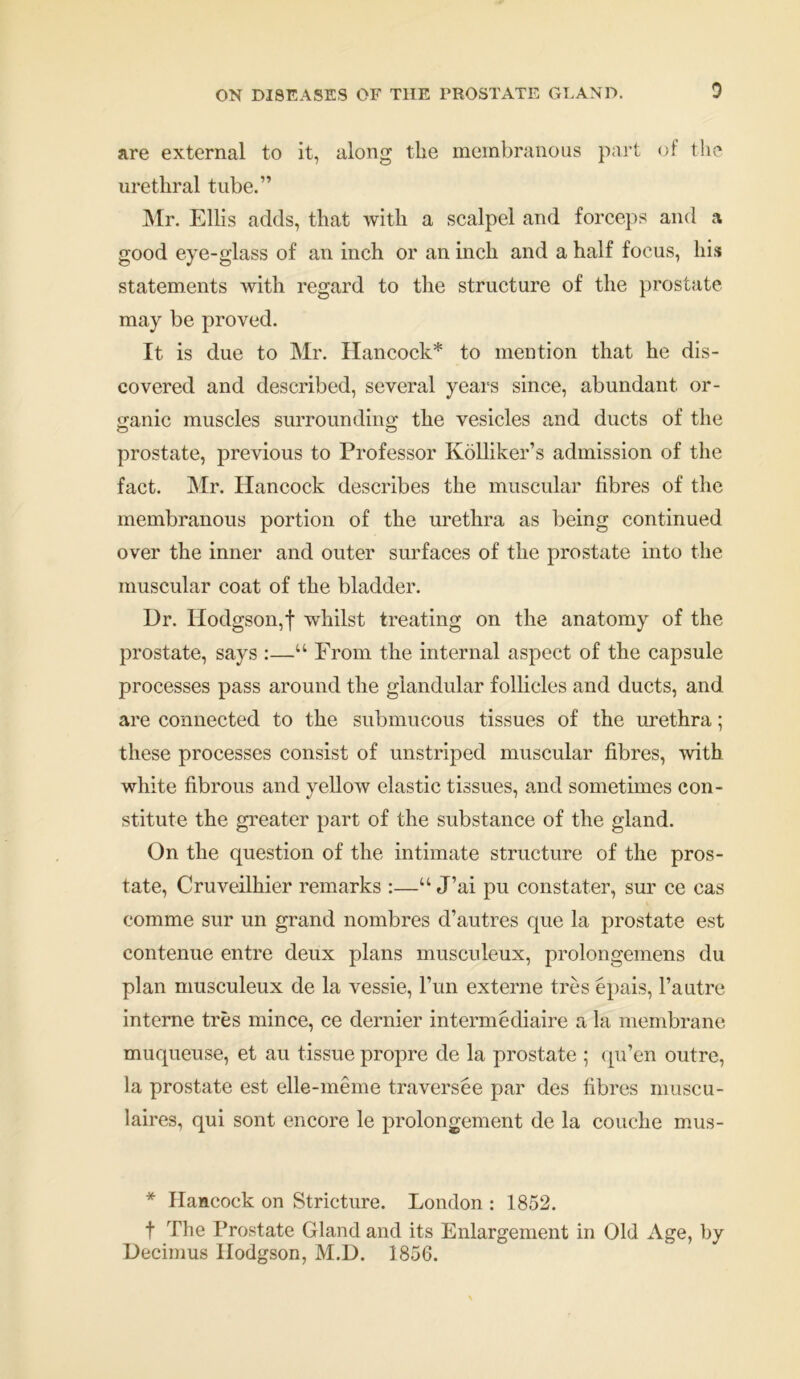 are external to it, along the membranous part of the urethral tube.” Mr. Ellis adds, that with a scalpel and forceps and a good eye-glass of an inch or an inch and a half focus, his statements with regard to the structure of the prostate may be proved. It is due to Mr. Hancock* to mention that he dis- covered and described, several years since, abundant or- ganic muscles surrounding the vesicles and ducts of the prostate, previous to Professor Kolliker’s admission of the fact. Mr. Hancock describes the muscular fibres of the membranous portion of the urethra as being continued over the inner and outer surfaces of the prostate into the muscular coat of the bladder. Dr. Hodgson,f wdiilst treating on the anatomy of the prostate, says :—“ From the internal aspect of the capsule processes pass around the glandular follicles and ducts, and are connected to the submucous tissues of the urethra; these processes consist of unstriped muscular fibres, with white fibrous and yellow elastic tissues, and sometimes con- stitute the greater part of the substance of the gland. On the question of the intimate structure of the pros- tate, Cruveilhier remarks :—“ J’ai pu constater, sur ce cas comme sur un grand nombres d’autres que la prostate est contenue entre deux plans musculeux, prolongemens du plan musculeux de la vessie, l’un externe tres epais, l’a utre interne tres mince, ce dernier intermediate a la membrane muqueuse, et au tissue propre de la prostate ; qu’en outre, la prostate est elle-meme traversee par des fibres muscu- laires, qui sont encore le prolongement de la couche mus- * Hancock on Stricture. London : 1852. f The Prostate Gland and its Enlargement in Old Age, by Decimus Hodgson, M.D. 1856.