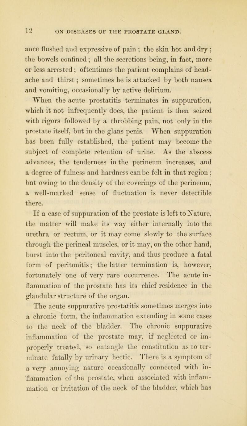 ance flushed and expressive of pain ; the skin hot and dry ; the bowels confined; all the secretions being, in fact, more or less arrested ; oftentimes the patient complains of head- ache and thirst; sometimes he is attacked by both nausea and vomiting, occasionally by active delirium. When the acute prostatitis terminates in suppuration, which it not infrequently does, the patient is then seized with rigors followed by a throbbing pain, not only in the prostate itself, but in the glans penis. When suppuration has been fully established, the patient may become the subject of complete retention of urine. As the abscess advances, the tenderness in the perineum increases, and a degree of fulness and hardness can be felt in that region ; bnt owing to the density of the coverings of the perineum, a well-marked sense of fluctuation is never detectible there. If a case of suppuration of the prostate is left to Nature, the matter will make its way either internally into the urethra or rectum, or it may come slowly to the surface through the perineal muscles, or it may, on the other hand, burst into the peritoneal cavity, and thus produce a fatal form of peritonitis; the latter termination is, however, fortunately one of very rare occurrence. The acute in- flammation of the prostate has its chief residence in the glandular structure of the organ. The acute suppurative prostatitis sometimes merges into a chronic form, the inflammation extending in some cases to the neck of the bladder. The chronic suppurative inflammation of the prostate may, if neglected or im- properly treated, so entangle the constitution as to ter- minate fatally by urinary hectic. There is a symptom of a very annoying nature occasionally connected with in- flammation of the prostate, when associated with inflam- mation or irritation of the neck of the bladder, which has