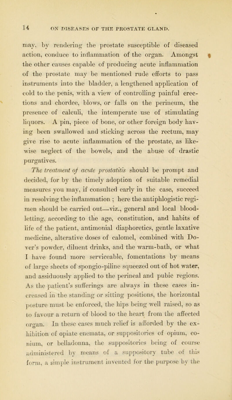 may, by rendering the prostate susceptible of diseased action, conduce to inflammation of the organ. Amongst the other causes capable of producing acute inflammation of the prostate may be mentioned rude efforts to pass instruments into the bladder, a lengthened application of cold to the penis, with a view of controlling painful erec- tions and chordee, blows, or falls on the perineum, the presence of calculi, the intemperate use of stimulating liquors. A pin, piece of bone, or other foreign body hav- ing been swallowed and sticking across the rectum, may give rise to acute inflammation of the prostate, as like- wise neglect of the bowels, and the abuse of drastic purgatives. The treatment of acute prostatitis should be prompt and decided, for by the timely adoption of suitable remedial measures you may, if consulted early in the case, succeed in resolving the inflammation ; here the antiphlogistic regi- men should be carried out—viz., general and local blood- letting, according to the age, constitution, and habits of life of the patient, antimonial diaphoretics, gentle laxative medicine, alterative doses of calomel, combined with Do- ver’s powder, diluent chinks, and the warm-bath, or what I have found more serviceable, fomentations by means of large sheets of spongio-piline squeezed out of hot water, and assiduously applied to the perineal and pubic regions. As the patient’s sufferings are always in these cases in- creased in the standing or sitting positions, the horizontal posture must be enforced, the hips being well raised, so as to favour a return of blood to the heart from the affected or^an. In these cases much relief is afforded by the ex- hibition of opiate enemata, or suppositories of opium, co- ni um, or belladonna, the suppositories being of course administered by means of a suppository tube of this form, a simple instrument invented for the purpose by the