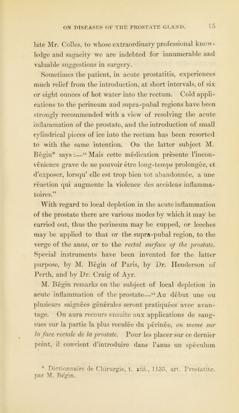 late Mr. Colies, to whose extraordinary professional know- ledge and sagacity we are indebted for innumerable and valuable suggestions in surgery. Sometimes the patient, in acute prostatitis, experiences much relief from the introduction, at short intervals, of six or eight ounces of hot water into the rectum. Cold appli- cations to the perineum and supra-pubal regions have been strongly recommended with a view of resolving the acute inflammation of the prostate, and the introduction of small cylindrical pieces of ice into the rectum has been resorted to with the same intention. On the latter subject M. Begin* says :—“ Mais cette medication presente l’incon- venience grave de ne pouvoir etre long-temps prolongee, et d’exposer, lorsqu’ elle est trop bien tot abandonnee, a une reaction qui augmente la violence des accidens inflamma- toires.” With regard to local depletion in the acute inflammation of the prostate there are various modes by wThich it may be carried out, thus the perineum may be cupped, or leeches may be applied to that or the supra-pubal region, to the verge of the anus, or to the rectal surface of the prostate. Special instruments have been invented for the latter purpose, by M. Begin of Paris, by Dr. Henderson of Perth, and by Dr. Craig of Ayr. M. Begin remarks on the subject of local depletion in acute inflammation of the prostate—uAu debut une ou plusieurs saignees generates seront pratiquees avec avan- tage. On aura recours ensuite aux applications de sang- sues sur la partie la plus reculee du perinee, on weme sur la face rectale de la prostate. Pour les placer sur ce dernier point, il convient d’introduire dans l’anus un speculum * Dictionnaire de Chirurgie, t. xiii., 1135, art.. Prostatite. par M. B^gin.