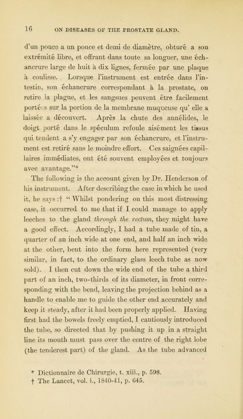 d’un police a un pouce et demi de diametre, obture a son extremite libre, et offrant dans toute sa longuer, une ech- ancrure large de buit a dix lignes, fermee par une plaque a coulisse. Lorsque rinstrument est entree dans l’in- testin, son echancrure correspondant k la prostate, on retire la plague, et les sangsues peuvent etre facilement porte s sur la portion de la membrane muqueuse qu’ elle a laissee a decouvert. Apres la chute des annelides, le doigt porte dans le speculum refoule aisement les tissus qui tendent a s’y engager par son echancrure, et l’instru- ment est retire sans le moindre effort. Ces saignees capil- laires immediates, ont etc souvent employees et toujours avec avantage.”* The following is the account given by Dr. Henderson of his instrument. After describing the case in which he used it, he says :f “ Whilst pondering on this most distressing case, it occurred to me that if I could manage to apply leeches to the gland through the rectum, they might have a good effect. Accordingly, I had a tube made of tin, a quarter of an inch wide at one end, and half an inch wide at the other, bent into the form here represented (very similar, in fact, to the ordinary glass leech tube as now sold). I then cut down the wide end of the tube a third part of an inch, two-thirds of its diameter, in front corre- sponding with the bend, leaving the projection behind as a handle to enable me to guide the other end accurately and keep it steady, after it had been properly applied. Having first had the bowels freely emptied, I cautiously introduced the tube, so directed that by pushing it up in a straight line its mouth must pass over the centre of the right lobe (the tenderest part) of the gland. As the tube advanced * Dictionnaire de Chirurgie, t. xiii., p. 598. f The Lancet, vol. i., 1840-41, p. 645.