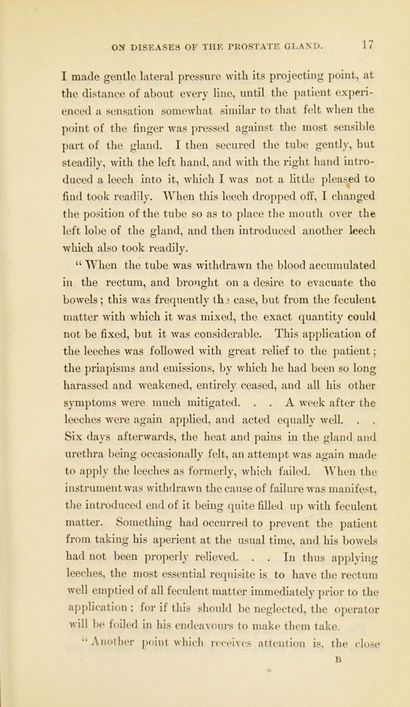 I made gentle lateral pressure with its projecting point, at the distance of about every line, until the patient experi- enced a sensation somewhat similar to that felt when the point of the finger was pressed against the most sensible part of the gland. I then secured the tube gently, but steadily, with the left hand, and with the right hand intro- duced a leech into it, which I was not a little pleased to find took readily. When this leech dropped off, I changed the position of the tube so as to place the mouth over the left lobe of the gland, and then introduced another leech which also took readily. “ When the tube was withdrawn the blood accumulated in the rectum, and brought on a desire to evacuate the bowels; this was frequently tli3 case, but from the feculent matter with which it was mixed, the exact quantity could not be fixed, but it was considerable. This application of the leeches was followed with great relief to the patient; the priapisms and emissions, by which he had been so long harassed and weakened, entirely ceased, and all his other symptoms were much mitigated. . . A week after the leeches were again applied, and acted equally well. Six days afterwards, the heat and pains in the gland and urethra being occasionally felt, an attempt was again made to apply the leeches as formerly, which failed. When the instrument was withdrawn the cause of failure was manifest, the introduced end of it being quite filled up with feculent matter. Something had occurred to prevent the patient from taking his aperient at the usual time, and his bowels had not been properly relieved. . . In thus applying leeches, the most essential requisite is to have the rectum well emptied of all feculent matter immediately prior to the application ; for if this should be neglected, the operator will be foiled in his endeavours to make them take. “Another point which receives attention is, the close B