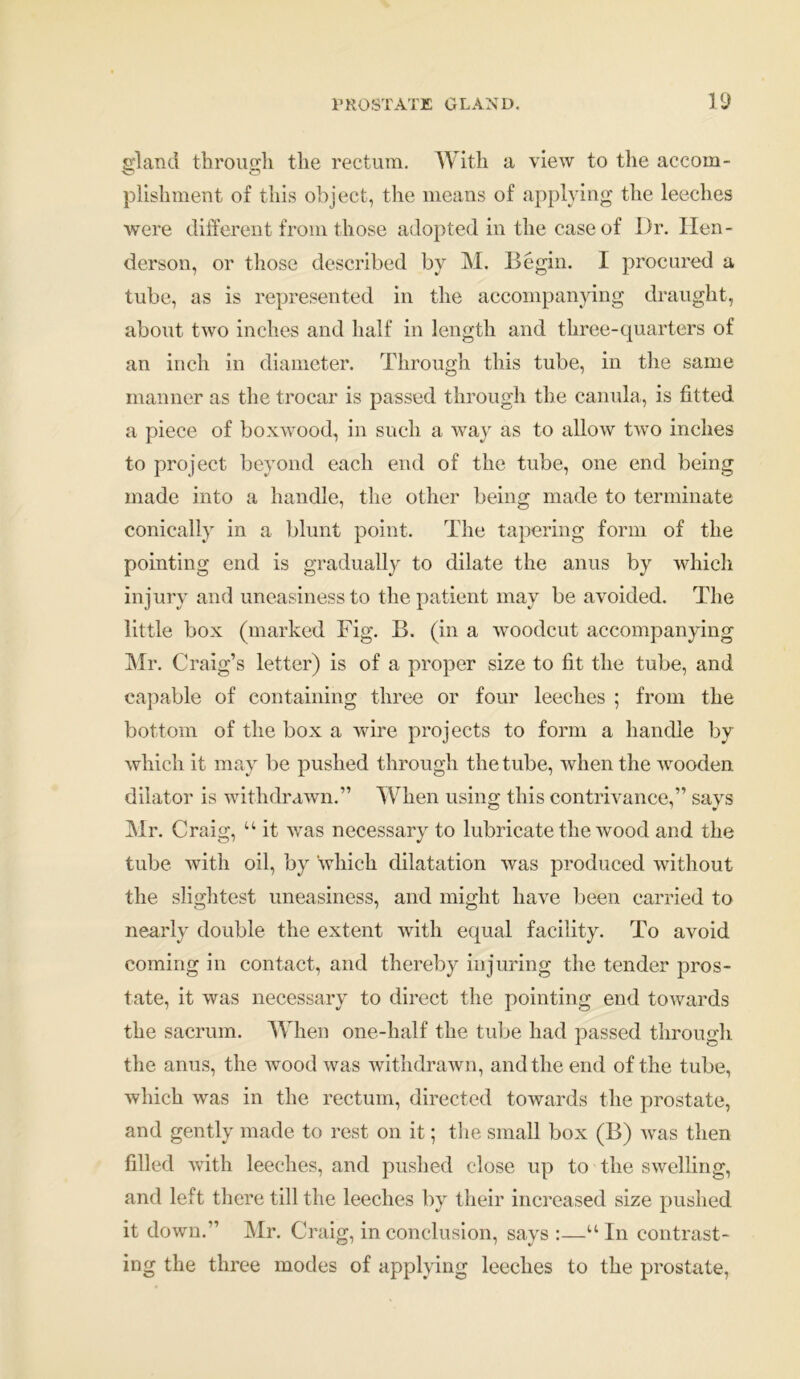 eland through the rectum. With a view to the accom- plishment of this object, the means of applying the leeches were different from those adopted in the case of Dr. Hen- derson, or those described by M. Begin. I procured a tube, as is represented in the accompanying draught, about two inches and half in length and three-quarters of an inch in diameter. Through this tube, in the same manner as the trocar is passed through the canula, is fitted a piece of boxwood, in such a way as to allow twro inches to project beyond each end of the tube, one end being made into a handle, the other being made to terminate conically in a blunt point. The tapering form of the pointing end is gradually to dilate the anus by which injury and uneasiness to the patient may be avoided. The little box (marked Fig. B. (in a woodcut accompanying Mr. Craig’s letter) is of a proper size to fit the tube, and capable of containing three or four leeches ; from the bottom of the box a wire projects to form a handle by which it may be pushed through the tube, when the wooden dilator is withdrawn.” When using this contrivance,” says Mr. Craig, u it was necessary to lubricate the wood and the tube with oil, by which dilatation was produced without the slightest uneasiness, and might have been carried to nearly double the extent with equal facility. To avoid coming in contact, and thereby injuring the tender pros- tate, it was necessary to direct the pointing end towards the sacrum. When one-half the tube had passed through the anus, the wood was withdrawn, and the end of the tube, which was in the rectum, directed towards the prostate, and gently made to rest on it; the small box (B) was then filled with leeches, and pushed close up to the swelling, and left there till the leeches by their increased size pushed it down.” Mr. Craig, in conclusion, says u In contrast- ing the three modes of applying leeches to the prostate,