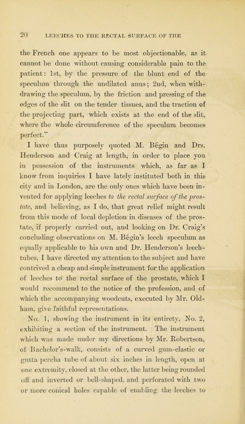 the French one appears to be most objectionable, as it cannot be done without causing considerable pain to the patient: 1st, by the pressure of the blunt end of the speculum through the undilated anus; 2nd, when with- drawing the speculum, b} the friction and pressing of the edges of the slit on the tender tissues, and the traction of the projecting part, which exists at the end of the slit, where the whole circumference of the speculum becomes perfect.’’ I have thus purposely quoted M. Begin and Drs. Henderson and Craig at length, in order to place you in possession of the instruments which, as far as I know from inquiries I have lately instituted both in this city and in London, are the only ones which have been in- vented for applying leeches to the rectal surface of the pros- tate, and believing, as I do, that great relief might result from this mode of local depletion in diseases of the pros- tate, if properly carried out, and looking on Dr. Craig’s concluding observations on M. Begin’s leech speculum as equally applicable to his own and Dr. Henderson’s leech- tubes, I have directed my attention to the subject and have contrived a cheap and simple instrument for the application of leeches to' the rectal surface of the prostate, which 1 would recommend to the notice of the profession, and of which the accompanying woodcuts, executed by Mr. Old- ham, give faithful representations. No. 1, showing the instrument in its entirety, No. 2, exhibiting a section of the instrument. The instrument which was made under my directions by Mr. Robertson, of Bachelor’s-walk, consists of a curved gum-elastic or gutta pereha tube of about six inches in length, open at one extremity, closed at the other, the latter being rounded off and inverted or bell-shaped, and perforated with two or more conical holes capable of enabling the leeches to