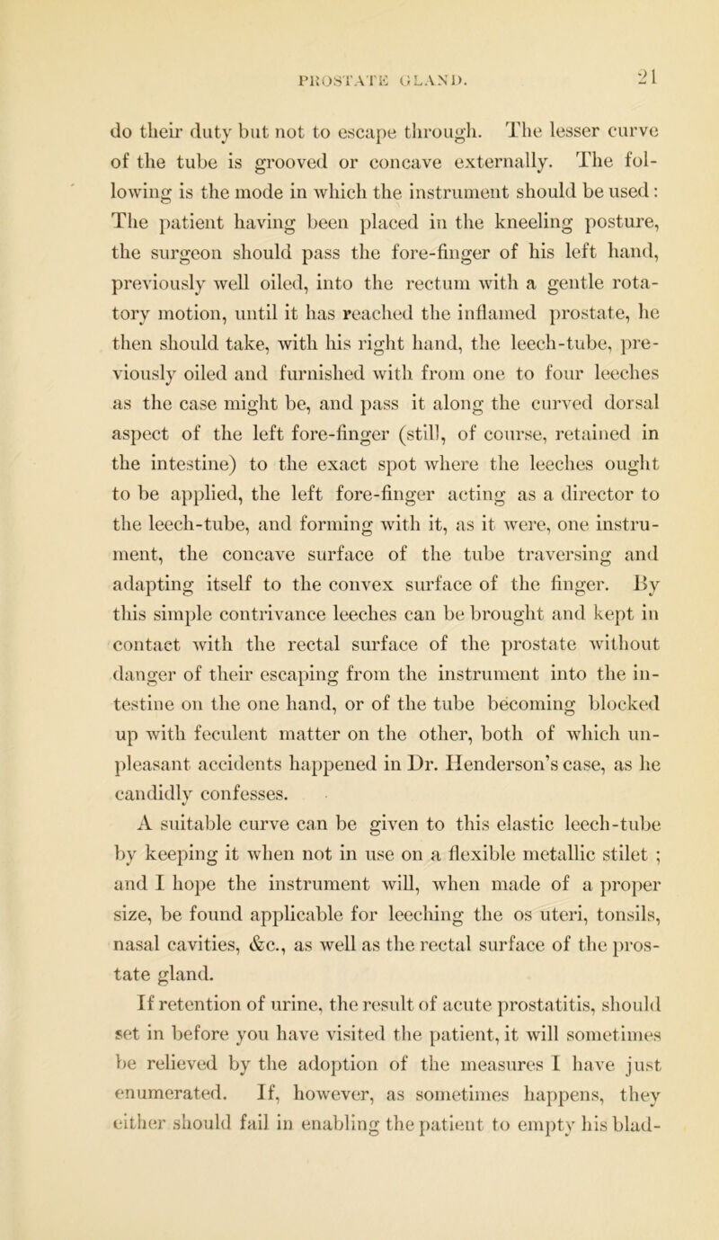 do their duty but not to escape through. The lesser curve of the tube is grooved or concave externally. The fol- lowing is the mode in which the instrument should be used: The patient having been placed in the kneeling posture, the surgeon should pass the fore-finger of his left hand, previously well oiled, into the rectum with a gentle rota- tory motion, until it has reached the inflamed prostate, he then should take, with his right hand, the leech-tube, pre- viously oiled and furnished with from one to four leeches as the case might be, and pass it along the curved dorsal aspect of the left fore-finger (still, of course, retained in the intestine) to the exact spot where the leeches ought to be applied, the left fore-finger acting as a director to the leech-tube, and forming with it, as it were, one instru- ment, the concave surface of the tube traversing and adapting itself to the convex surface of the finger. By this simple contrivance leeches can be brought and kept in contact with the rectal surface of the prostate without danger of their escaping from the instrument into the in- testine on the one hand, or of the tube becoming blocked up with feculent matter on the other, both of which un- pleasant accidents happened in Dr. Henderson’s case, as he candidly confesses. A suitable curve can be given to this elastic leech-tube by keeping it when not in use on a flexible metallic stilet ; and I hope the instrument will, when made of a proper size, be found applicable for leeching the os uteri, tonsils, nasal cavities, &c., as well as the rectal surface of the pros- tate gland. If retention of urine, the result of acute prostatitis, should set in before you have visited the patient, it will sometimes be relieved by the adoption of the measures I have just enumerated. If, however, as sometimes happens, they either should fail in enabling the patient to empty his bind-