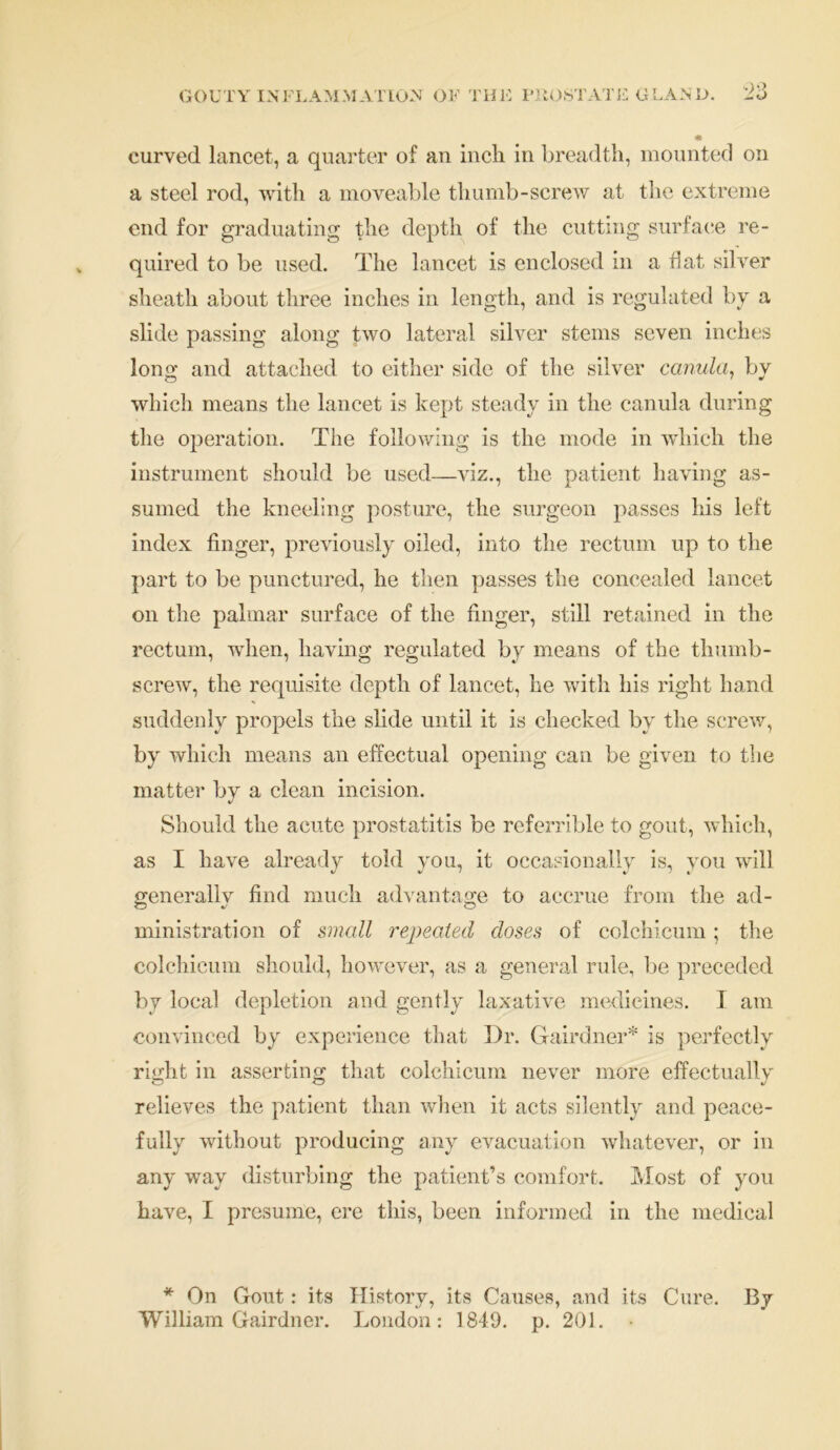 curved lancet, a quarter of an incli in breadth, mounted on a steel rod, with a moveable tliumb-screw at the extreme end for graduating the depth of the cutting surface re- quired to be used. The lancet is enclosed in a hat silver sheath about three inches in length, and is regulated by a slide passing along two lateral silver stems seven inches long and attached to either side of the silver canula, by which means the lancet is kept steady in the canula during the operation. The following is the mode in which the instrument should be used—viz., the patient having as- sumed the kneeling posture, the surgeon passes his left index finger, previously oiled, into the rectum up to the part to be punctured, he then passes the concealed lancet on the palmar surface of the finger, still retained in the rectum, when, having regulated by means of the thumb- screw, the requisite depth of lancet, he with his right hand suddenly propels the slide until it is checked by the screw, by which means an effectual opening can be given to the matter by a clean incision. Should the acute prostatitis be referrible to gout, which, as I have already told you, it occasionally is, you will generallv find much advantage to accrue from the ad- ministration of small repealed doses of colchicum; the colchicum should, however, as a general rule, be preceded by local depletion and gently laxative medicines. I am convinced by experience that Dr. Gfairdner* is perfectly right in asserting that colchicum never more effectually relieves the patient than when it acts silently and peace- fully without producing any evacuation whatever, or in any way disturbing the patient’s comfort. Most of you have, I presume, ere this, been informed in the medical * On Gout: its History, its Causes, and its Cure. By William Gairdner. London: 1849. p. 201. •