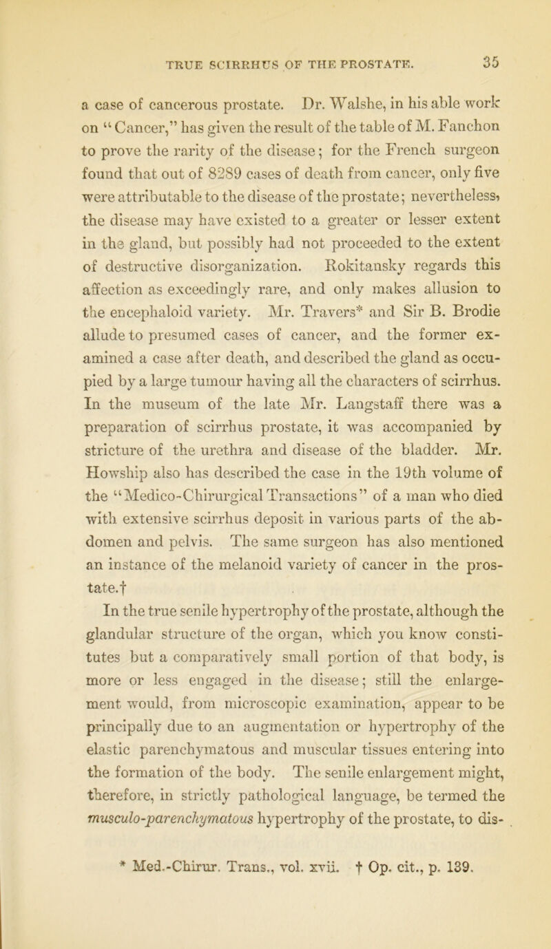 a case of cancerous prostate. Dr. Walshe, in his able work on “ Cancer,” lias given the result of the table of M. Fanchon to prove the rarity of the disease; for the French surgeon found that out of 8289 cases of death from cancer, only five were attributable to the disease of the prostate; nevertheless* the disease may have existed to a greater or lesser extent in the gland, but possibly had not proceeded to the extent of destructive disorganization. Rokitansky regards this affection as exceedingly rare, and only makes allusion to the encephaloid variety. Mr. Travers* and Sir B. Brodie allude to presumed cases of cancer, and the former ex- amined a case after death, and described the gland as occu- pied by a large tumour having all the characters of scirrhus. In the museum of the late Mr. Langstaff there was a preparation of scirrhus prostate, it was accompanied by stricture of the urethra and disease of the bladder. Mr. Howship also has described the case in the 19th volume of the “Medico-Chirurgical Transactions” of a man who died with extensive scirrhus deposit in various parts of the ab- domen and pelvis. The same surgeon has also mentioned an instance of the melanoid variety of cancer in the pros- tate, f In the true senile hypertrophy of the prostate, although the glandular structure of the organ, which you know consti- tutes but a comparatively small portion of that body, is more or less engaged in the disease; still the enlarge- ment would, from microscopic examination, appear to be principally due to an augmentation or hypertrophy of the elastic parenchymatous and muscular tissues entering into the formation of the body. The senile enlargement might, therefore, in strictly pathological language, be termed the musculo-parenchymatous hypertrophy of the prostate, to dis- * Med.-Chirur. Trans,, vol. xvii. + Op. cit., p. 139.