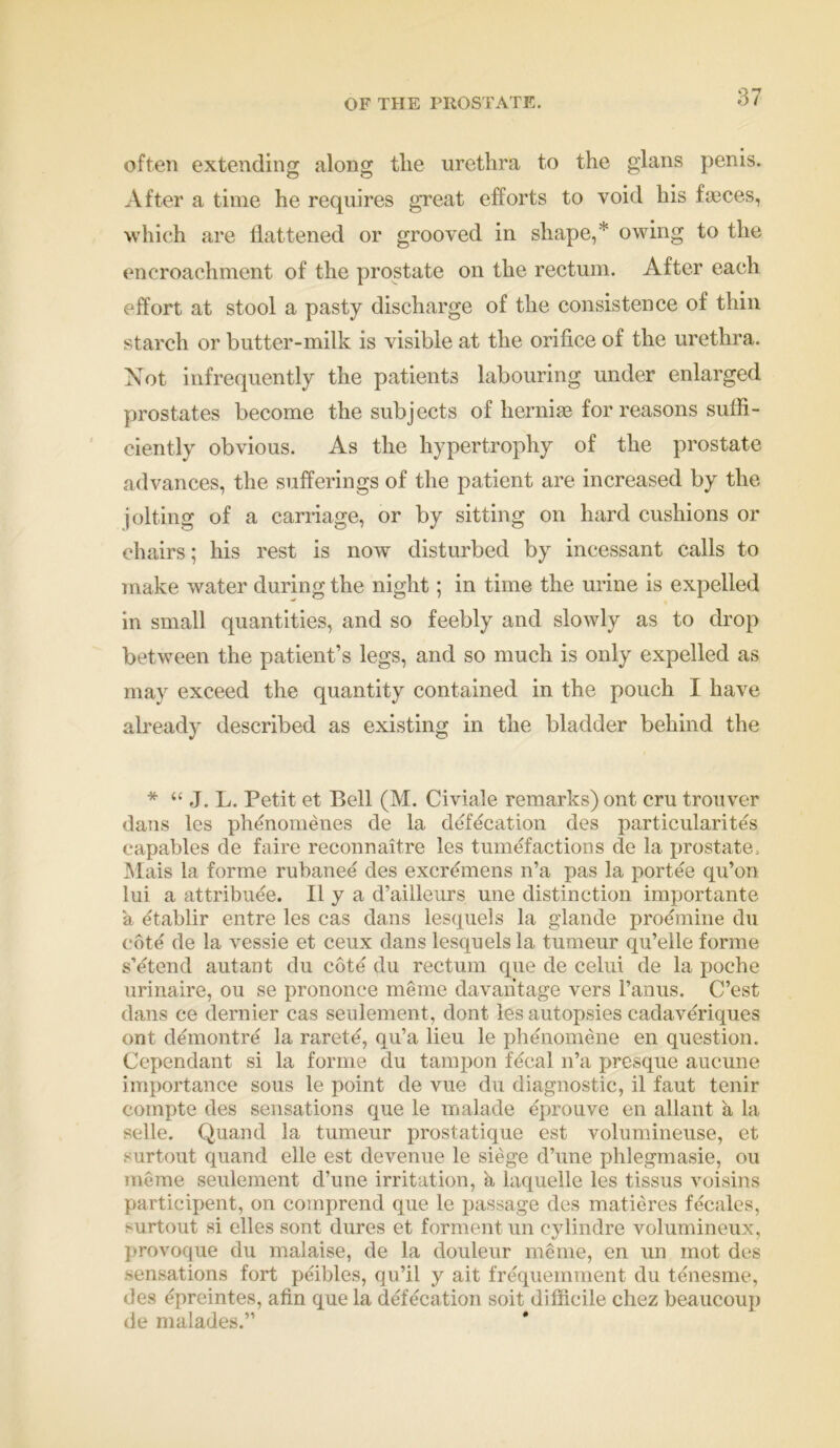 OF THE PROSTATE. often extending along the urethra to the glans penis. After a time he requires great efforts to void his faeces, which are flattened or grooved in shape,* owing to the encroachment of the prostate on the rectum. After each effort at stool a pasty discharge of the consistence of thin starch or butter-milk is visible at the orifice of the urethra. Not infrequently the patients labouring under enlarged prostates become the subjects of hernias for reasons suffi- ciently obvious. As the hypertrophy of the prostate advances, the sufferings of the patient are increased by the jolting of a carriage, or by sitting on hard cushions or chairs; his rest is now disturbed by incessant calls to make water during the night; in time the urine is expelled in small quantities, and so feebly and slowly as to drop between the patient’s legs, and so much is only expelled as may exceed the quantity contained in the pouch I have already described as existing in the bladder behind the * “ J. L. Petit et Bell (M. Civiale remarks) ont cru trouver dans les phenomenes de la defecation des particularites capables de faire reconnaitre les tumefactions de la prostate, Mais la forme rubanee des excremens n’a pas la portee qu’on lui a attribute. II y a d’ailleurs une distinction importante a etablir e.ntre les cas dans lesquels la glande proemine du cote de la vessie et ceux dans lesquels la tumeur qu’elle forme s’etend autant du cote du rectum que de celui de la poche urinaire, ou se prononce meme davaritage vers l’anus. C’est dans ce dernier cas seulement, dont les autopsies cadaveriques ont demontre la rarete, qu’a lieu le phenomene en question. Cependant si la forme du tampon fecal n’a presque aucune importance sous le point de vue du diagnostic, il faut tenir compte des sensations que le malade eprouve en allant a la selle. Quand la tumeur prostatique est volumineuse, et surtout quand elle est devenue le siege d’une phlegmasie, ou meme seulement d’une irritation, a laquelle les tissus voisins participent, on comprend que le passage des matieres fecales, surtout si elles sont dures et forment un cylindre volumineux, provoque du malaise, de la douleur meme, en un mot des sensations fort peibles, qu’il y ait frequemment du tenesme, des epreintes, afin que la defecation soit difficile chez beaucoup de malades.” *