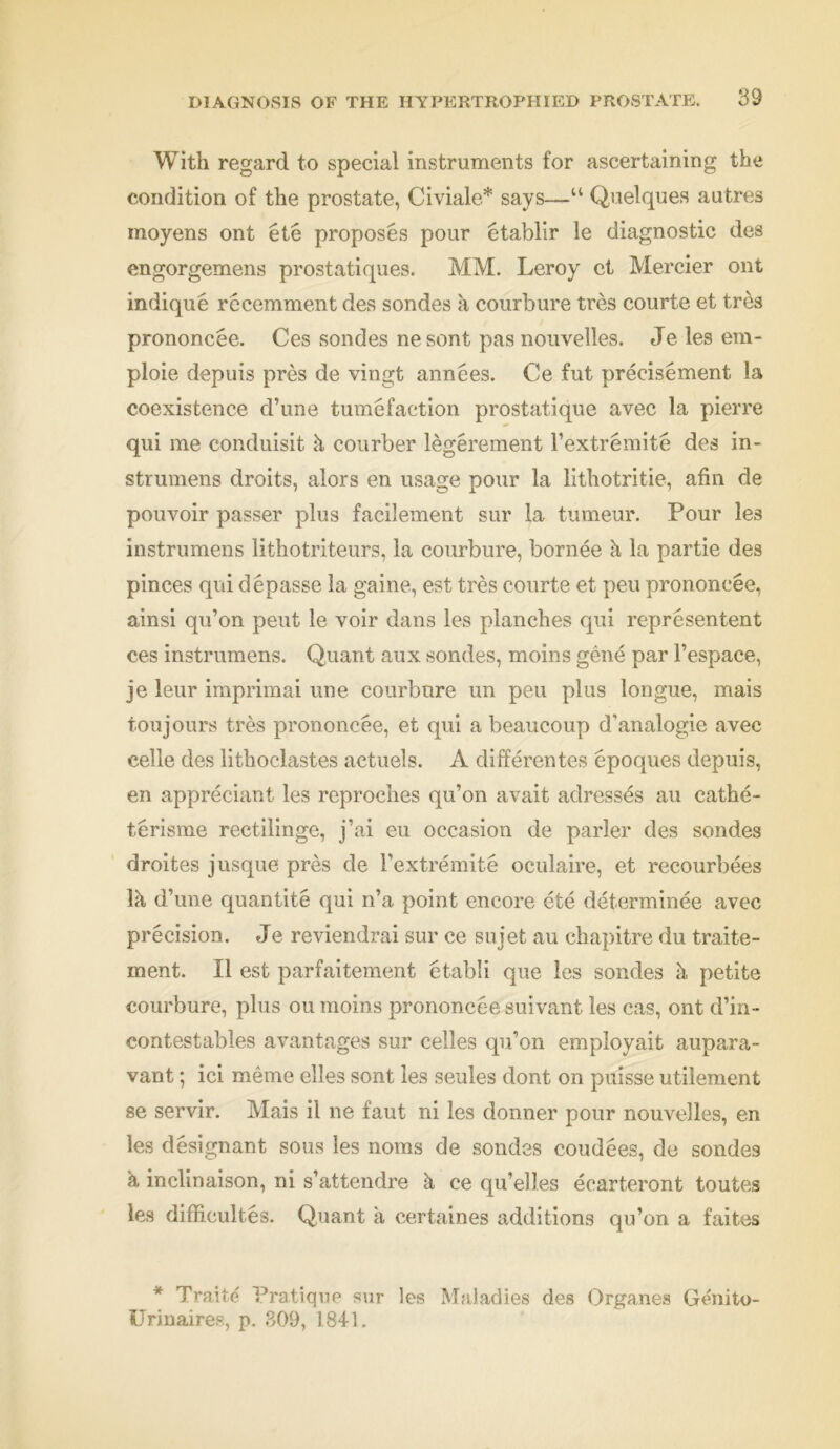 With regard to special instruments for ascertaining the condition of the prostate, Civiale* says—“ Quelques autres moyens ont ete proposes pour etablir le diagnostic des engorgemens prostatiques. MM. Leroy ct Mercier ont indique rccemment des sondes a courbure tres courte et tres prononcee. Ces sondes nesont pas nouvelles. Je les era- ploie depuis pres de vingt annees. Ce fut precisement la coexistence d’une tumefaction prostatique avec la pierre qui me conduisit k courber legerement l’extremite des in- strumens droits, alors en usage pour la lithotritie, afin de pouvoir passer plus facilement sur la tumeur. Pour les instrumens lithotriteurs, la courbure, bornee k la partie des pinces qui depasse la gaine, est tres courte et peu prononcee, ainsi qu’on peut le voir dans les planches qui representent ces instrumens. Quant aux sondes, moins gene par Fespace, je leur imprimai une courbure un peu plus longue, mais toujours tres prononcee, et qui a beaucoup d'analogie avec celle des lithochistes actuels. A differentes epoques depuis, en appreciant les reproches qu’on avait adresses au cathe- terisme rectilinge, j’ai eu occasion de parler des sondes droites jusque pres de l’extremite oculaire, et recourbees Ik d’une quantite qui n’a point encore ete determinee avec precision. Je reviendrai sur ce sujet au chapitre du traite- ment. II est parfaitement etabli que les sondes k petite courbure, plus ou moins prononcee suivant les cas, ont d’in- contestables avantages sur celles qu’on employait aupara- vant; ici meme elles sont les seules dont on puisse utilement se servir. Mais il ne faut ni les donner pour nouvelles, en les designant sous les noms de sondes coudees, de sondes k inclinaison, ni s’attendre a ce qu’elles ecarteront toutes les difficultes. Quant a certaines additions qu’on a faites * Traite Pratique sur les Maladies des Organes Genito- Urinaires, p. 309, 1841.