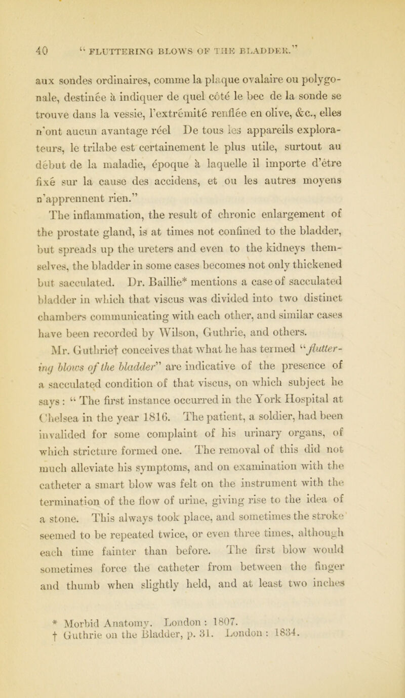 11 aux sondes ordinaires, comme la plaque ovalaire ou polygo- nale, destinee a indiquer de quel cote le bee de la sonde se trouve dans la vessie, l’cxtremite renflee en olive, &c., elles n'ont aucun avantage reel De tons les appareils explora- teurs, le trilabe est certainement le plus utile, surtout au debut de la maladie, epoque k laquelle il importe d’etre fixe sur la cause des accidens, et ou les autres moyens n’apprennent rien.” Tbe inflammation, the result of chronic enlargement of the prostate gland, is at times not confined to the bladder, 'out, spreads up the ureters and even to the kidneys them- selves, the bladder in some cases becomes not only thickened but sacculated. Dr. Baillie* mentions a case of sacculated bladder in which that viscus was divided into two distinct chambers communicating with each other, and similar cases have been recorded by Wilson, Guthrie, and others. Mr. Guthrief conceives that what he has termed “flutter- ing blows of the bladder” are indicative of the presence of a sacculated condition of that viscus, on which subject he says : “ The first instance occurred in the York Hospital at ('h el sea in the year 1816. The patient, a soldier, had been invalided for some complaint of his urinary organs, of which stricture formed one. The removal of this did not much alleviate his symptoms, and on examination with the catheter a smart blow was felt on the instrument with the termination of the flow of urine, giving rise to the idea of a stone. This always took place, and sometimes the stroke seemed to be repeated twice, or even three times, although each time fainter than before. The first blow would sometimes force the catheter from between the finger and thumb when slightly held, and at least two inches * Morbid Anatomy. London : 1807. f Guthrie on the Bladder, p. 31. London : 1834.