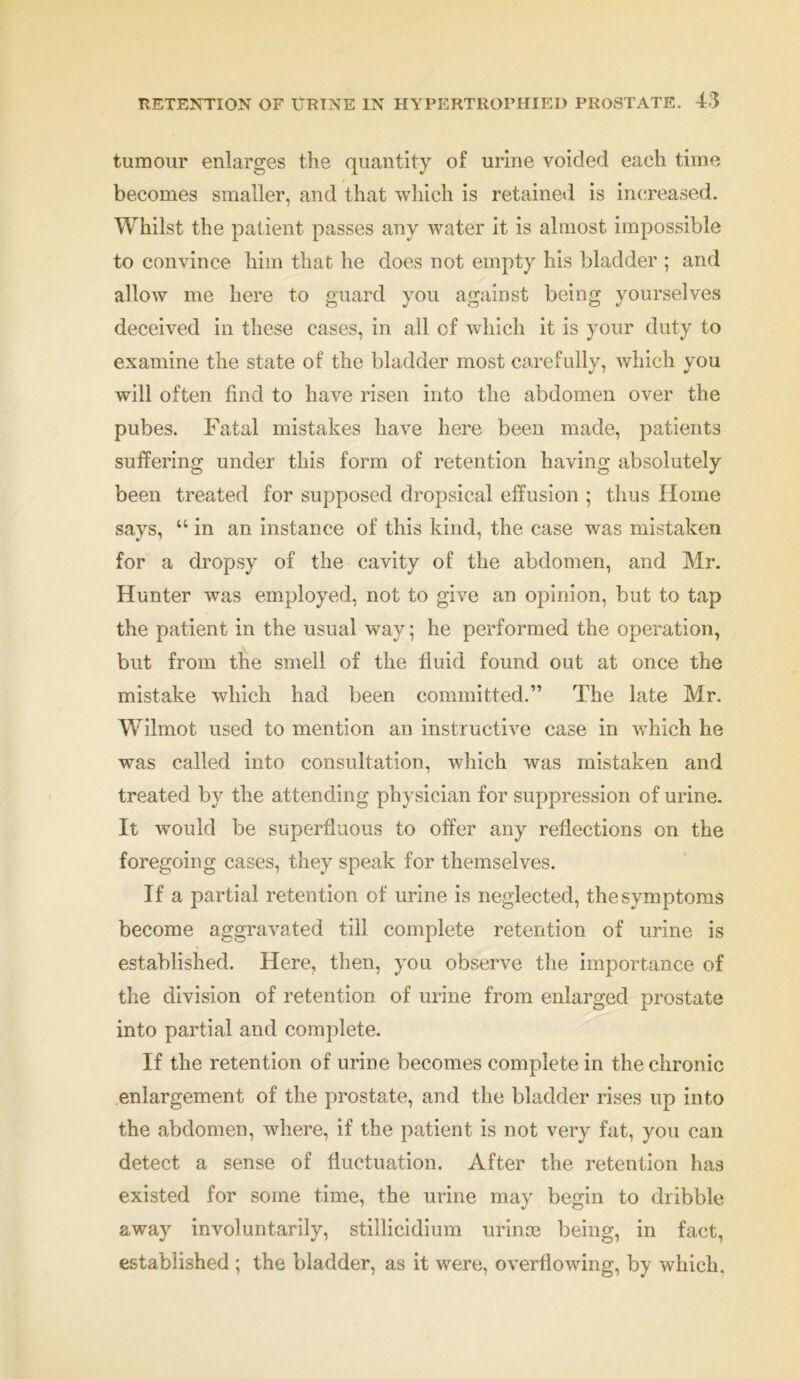 tumour enlarges the quantity of urine voided each time becomes smaller, and that which is retained is increased. Whilst the patient passes any water it is almost impossible to convince him that he does not empty his bladder ; and allow me here to guard you against being yourselves deceived in these cases, in all of which it is your duty to examine the state of the bladder most carefully, which you will often find to have risen into the abdomen over the pubes. Fatal mistakes have here been made, patients suffering under this form of retention having absolutely been treated for supposed dropsical effusion ; thus Home says, “ in an instance of this kind, the case was mistaken for a dropsy of the cavity of the abdomen, and Mr. Hunter was employed, not to give an opinion, but to tap the patient in the usual way; he performed the operation, but from the smell of the fluid found out at once the mistake which had been committed.” The late Mr. Wilmot. used to mention an instructive case in which he was called into consultation, which was mistaken and treated by the attending physician for suppression of urine. It would be superfluous to offer any reflections on the foregoing cases, they speak for themselves. If a partial retention of urine is neglected, the symptoms become aggravated till complete retention of urine is established. Here, then, you observe the importance of the division of retention of urine from enlarged prostate into partial and complete. If the retention of urine becomes complete in the chronic enlargement of the prostate, and the bladder rises up into the abdomen, where, if the patient is not very fat, you can detect a sense of fluctuation. After the retention has existed for some time, the urine may begin to dribble away involuntarily, stillicidium urinte being, in fact, established ; the bladder, as it were, overflowing, by which.
