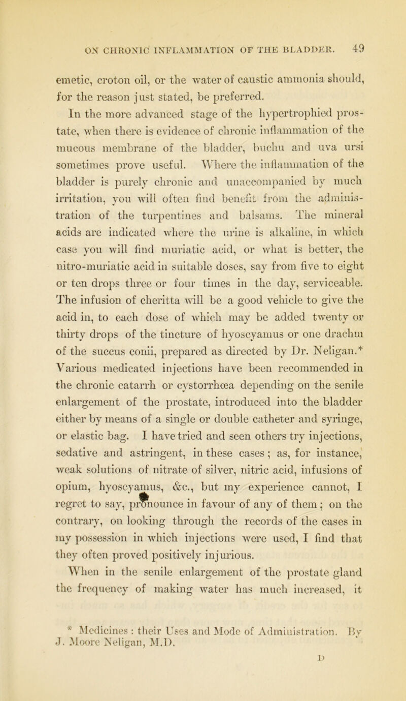 emetic, croton oil, or the water of caustic ammonia should, for the reason j ust stated, be preferred. In the more advanced stage of the hypertrophied pros- tate, when there is evidence of chronic inflammation of the mucous membrane of the bladder, buchu and uva ursi sometimes prove useful. Where the inflammation of the bladder is purely chronic and unaccompanied by much irritation, you will often find benefit from the adminis- tration of the turpentines and balsams. The mineral acids are indicated where the mine is alkaline, in which case you will find muriatic acid, or what is better, the nitro-muriatic acid in suitable doses, say from five to eight or ten drops three or four times in the day, serviceable. The infusion of cheritta will be a good vehicle to give the acid in, to each dose of which may be added twenty or thirty drops of the tincture of hyoscyamus or one drachm of the succus conii, prepared as directed by Dr. Neligan.* Various medicated injections have been recommended in the chronic catarrh or cystorrhoea depending on the senile enlargement of the prostate, introduced into the bladder either by means of a single or double catheter and syringe, or elastic bag. I have tried and seen others try injections, sedative and astringent, in these cases ; as, for instance, weak solutions of nitrate of silver, nitric acid, infusions of opium, hyoscyamus, &c., but my experience cannot, I regret to say, pronounce in favour of any of them; on the contrary, on looking through the records of the cases in my possession in which injections were used, I find that they often proved positively injurious. When in the senile enlargement of the prostate gland the frequency of making water has much increased, it * Medicines : their Uses and Mode of Administration. By J. Moore Neligan, M.D. D