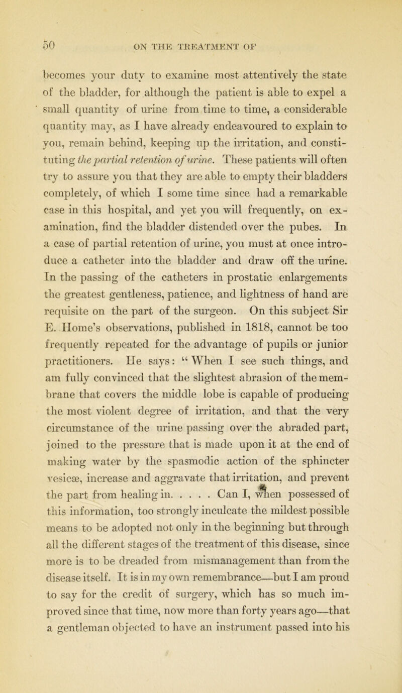 becomes your duty to examine most attentively the state of the bladder, for although the patient is able to expel a small quantity of urine from time to time, a considerable quantity may, as I have already endeavoured to explain to you, remain behind, keeping up the irritation, and consti- tuting the partial retention of urine. These patients will often try to assure you that they are able to empty their bladders completely, of which I some time since had a remarkable case in this hospital, and yet you will frequently, on ex- amination, find the bladder distended over the pubes. In a case of partial retention of urine, you must at once intro- duce a catheter into the bladder and draw off the urine. In the passing of the catheters in prostatic enlargements the greatest gentleness, patience, and lightness of hand are requisite on the part of the surgeon. On this subject Sir E. Home’s observations, published in 1818, cannot be too frequently repeated for the advantage of pupils or junior practitioners. He says: “ When I see such things, and am fully convinced that the slightest abrasion of the mem- brane that covers the middle lobe is capable of producing the most violent degree of irritation, and that the very circumstance of the urine passing over the abraded part, joined to the pressure that is made upon it at the end of making water by the spasmodic action of the sphincter vesicle, increase and aggravate that irritation, and prevent the part from healing in Can I, wlien possessed of this information, too strongly inculcate the mildest possible means to be adopted not only in the beginning but through all the different stages of the treatment of this disease, since more is to be dreaded from mismanagement than from the disease itself. It is in my own remembrance—but I am proud to say for the credit of surgery, which has so much im- proved since that time, now more than forty years ago—that a gentleman objected to have an instrument passed into his